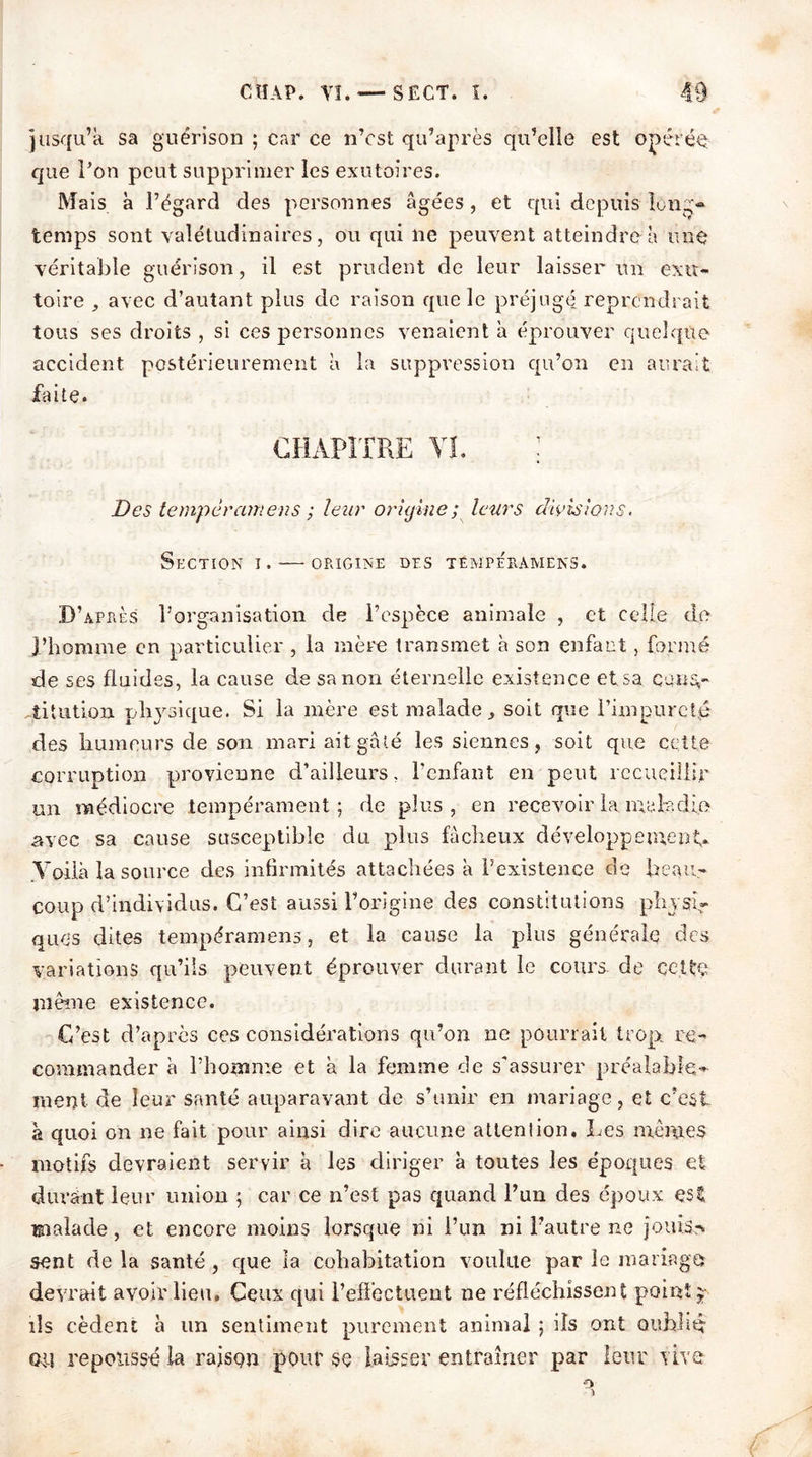 jusqu’à sa guérison ; car ce n’cst qu’après qu’elle est opérée: que l’on peut supprimer les exutoires. Mais à l’égard des personnes âgées, et qui depuis long* temps sont valétudinaires, ou qui ne peuvent atteindre à une véritable guérison, il est prudent de leur laisser un exu- toire avec d’autant plus de raison que le préjugé reprendrait tous ses droits , si ces personnes venaient a éprouver quelque accident postérieurement à la suppression qu’on en aurait faite. CHAPITRE VI. : Des tempérant eus ; leur origine ; leurs divisions. Section i. — origine des témpe'ramens. D’après l’organisation de l’espèce animale , et celle de l’homme en particulier , la mère transmet h son enfant, formé de ses fluides, la cause de sa non éternelle existence et sa couSr iitution physique. Si la mère est malade, soit que l’impureté des humeurs de son mari ait gâté les siennes, soit que cette corruption provienne d’ailleurs. l’enfant en peut recueillir mi médiocre tempérament; de plus, en recevoir la ma R die avec sa cause susceptible du plus fâcheux développement» Voilà la source des infirmités attachées à l’existence de beau- coup d’individus. C’est aussi l’origine des constitutions physi- ques dites tempéramens, et la cause la plus générale des variations qu’ils peuvent éprouver durant le cours, de celte jnème existence. C’est d’après ces considérations qu’on ne pourrait trop re- commander à l’homme et à la femme de s'assurer préalable- ment de leur santé auparavant de s’unir en mariage, et c’est à quoi on ne fait pour ainsi dire aucune attention. Les mêmes motifs devraient servir à les diriger à toutes les époqiies et durant leur union ; car ce n’est pas quand l’un des époux çsi malade, et encore moins lorsque ni l’un ni l’autre ne jouis-» sent de la santé, que la cohabitation voulue par le mariage? devrait avoir lieu. Ceux qui l’effectuent ne réfléchissent point* ils cèdent à un sentiment purement animal ; ils ont oublié Giî repoussé la raison pour se laisser entraîner par leur vive