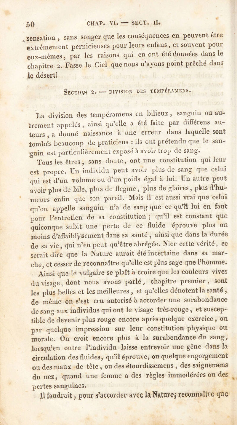 50 sensation , sans songer que les conséquences en peuvent être extrêmement pernicieuses pour leurs enfans , et souvent pour eux-mêmes, par les raisons qui en ont été données dans le chapitre 2. Fasse le Ciel que nous n’ayons point prêché dans le désert! Section 2. — division des tempéramens. La division des tempéramens en bilieux, sanguin ou au- trement appelés , ainsi qu’elle a ete faite par difféiens au- teurs , a donné naissance à une erreur dans laquelle sont tombés beaucoup de praticiens : ils ont prétendu que le san- guin est particulièrement exposé 'a avoir trop de sang. Tous les êtres, sans doute, ont une constitution qui leur est propre. Un individu peut avoir plus de sang que celui qui est d’un volume ou d’un poids égal a lui. Un autre peut avoir plus de bile, plus de flegme, plus de glaires, pkis d’hu- meurs enfin que son pareil. Mais il est aussi vrai que celui qu’on appelle sanguin n’a de sang que ce qu’il lui en faut r,0ur l’entretien de sa constitution ; qu’il est constant que quiconque subit une perte de ce fluide éprouve plus ou moins d’affaiblissement dans sa santé , ainsi que dans la durée de sa vie, qui n’en peut qu’être abrégée. Nier cette vérité, ce serait dire que la Nature aurait été incertaine dans sa mar- che, et cesser de reconnaître qu’elle est plus sage que l’homme. Ainsi que le vulgaire se plaît à croire que les couleurs vives du visage, dont nous avons parlé , chapitre premier, sont les plus belles et les meilleures , et qu’elles dénotent la santé, de même on s’est cru autorisé a accorder une surabondance de sang aux individus qui ont le visage très-rouge, et suscep- tible de devenir plus rouge encore après quelque exercice , ou par quelque impression sur leur constitution physique ou morale. On croit encore plus à la surabondance du sang, lorsqu’en outre l’individu laisse entrevoir une gêne dans la circulation des fluides, qu’il éprouve, ou quelque engorgement ou des maux de tête , ou des étourdissemens , des saignemens du nez, quand une femme a des règles immodérées ou des pertes sanguines. Il faudrait, pour s’accorder aycc la Nature,’ reconnaître que V-.