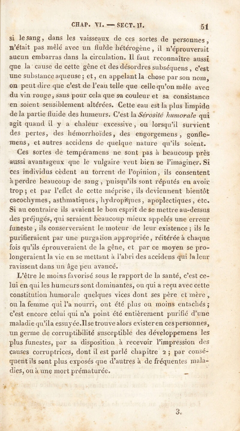 51 si le sang, dans les vaisseaux de ces sortes de personnes , n’était pas mêlé avec un flui'de hétérogène, il n’éprouverait aucun embarras dans la circulation. Il faut reconnaître aussi que la cause de cette gêne et des désordres subséquens , c’est une substance aqueuse ; et, en appelant la chose par son nom, on peut dire que c’est de l’eau telle que celle qu’on mêle avec du vin rouge, sans pour cela que s*a couleur et sa consistance en soient sensiblement altérées. Cette eau est la plus limpide de la partie fluide des humeurs. C’est la Sérosité humorale qui agit quand il y a chaleur excessive , ou lorsqu’il survient des pertes, des hémorrhoïdes, des engorgemens , gonfle- mens, et autres accidens de quelque nature qu’ils soient. Ces sortes de tempéramens ne sont pas à beaucoup près aussi avantageux que le vulgaire veut bien se l’imaginer. Si ces individus cèdent au torrent de l’opinion, ils consentent a perdre beaucoup de sang, puisqu’ils sont réputés en avoir trop} et par l’effet de cette méprise, ils deviennent bientôt cacochymes, asthmatiques, hydropftjues, apoplectiques, etc. Si au contraire ils avaient le bon esprit de se mettre au-dessus des préjugés, qui seraient beaucoup mieux appelés une erreur funeste , ils conserveraient le moteur de leur existence ; ils le purifieraient par une purgation appropriée, réitérée à chaque fois qu’ils éprouveraient de la gêne, et par ce moyen se pro- longeraient la vie en se mettant à l’abri des accidens qui la leur ravissent dans un âge peu avancé. L’être le moins favorisé sous le rapport de la santé, c’est ce- lui en qui les humeurs sont dominantes, ou qui a reçu avec cette constitution humorale quelques vices dont ses père et mère , ou la femme qui l’a nourri, ont été plus ou moins entachés ; c’est encore celui qui n’a point été entièrement purifié d’une maladie qu’il a essuyée.Il se trouve alors exister en cespersonnes, un germe de corruptibilité susceptible des développemens les plus funestes, par sa disposition à recevoir l’impression des causes corruptrices, dont il est parlé chapitre i ; par consé- quent ils sont plus exposés que d’autres a de fréquentes mala- dies, ou a une mort prématurée. _ 3,