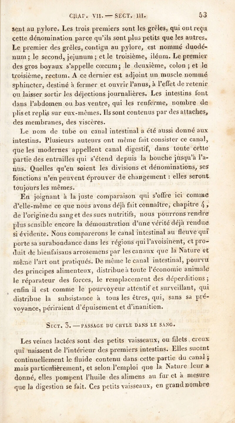 sent au pylore. Les trois premiers sont les grêles, qui ont reçu cette dénomination parce qu’ils sont plus petits que les autres. Le premier des grêles, contigu au pylore, est nommé duodé- num 5 le second, jéjunum ; et le troisième, iléum. Le premier des gros boyaux s’appelle cæcum j le deuxième, colon ; et le troisième, rectum. A ce dernier est adjoint un muscle nommé sphincter, destiné à fermer et ouvrir l’anus, à l'effet de retenir ou laisser sortir les déjections journalières. Les intestins font dans l’abdomen ou bas ventre, qui les renferme, nombre de plis et replis sur eux-mêmes. Ils sont contenus par des attaches. des membranes, des viscères. Le nom de tube ou canal intestinal a été aussi donné aux intestins. Plusieurs auteurs ont même fait consister ce canal, que les modernes appellent canal digestif, dans toute cette partie des entrailles qui s’étend depuis la bouche jusqu’à Fa- nus. Quelles qu’en soient les divisions et dénominations, ses fonctions n’en peuvent éprouver de changement : elles seront toujours les mêmes. En joignant à la juste comparaison qui s’offre ici comme d’elle-même ce que nous avons déjà fait connaître, chapitre 4 > de l’origine du sang et des sucs nutritifs, nous pourrons rendre plus sensible encore la démonstration d’une vérité déjà rendue si évidente. Nous comparerons le canal intestinal au fleuve qui porte sa surabondance dans les régions qui l’avoisinent, et pro- duit de bienfaisaus arrosemens par les canaux que la Nature et même l’art ont pratiqués. De meme le canal intestinal, pouivu des principes alimenteu.x, distribue a toute 1 économie animcde le réparateur des forces, le remplacement des déperditions ; enfin il est comme le pourvoyeur attentif et surveillant, qui distribue la subsistance à tous les êtres, qui, sans sa pie- voyance, périraient d’épuisement et d’inanition. SeCT. 3.—PASSAGE DU CHYLE DANS LE SANG. Les veines lactées sont des petits vaisseaux, ou filets . ci eux qui naissent de l’intérieur des premiers intestins. Elles sucent continuellement le fluide contenu dans cette partie du canal j niais particulièrement, et selon l’emploi que la Nature leur a donné, elles pompent l’huile des alimens au fur et à niesuie que la digestion se fait. Ces petits vaisseaux, en grand nombre