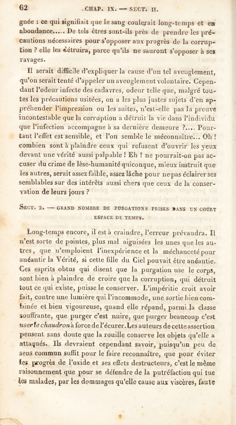 m gnée : ce qui signifiait que le sang coulerait long-temps et en abondance.,... De tels etres sont-ils près de prendre les pré- cautions nécessaires pour s’opposer aux progrès de la corrup- tion ? elle les détruira, parce qu’ils ne sauront s’opposer à ses ravages. Il serait difficile d’expliquer la cause d’un tel aveuglement, qu’on serait tenté d’appeler un aveuglement volontaire. Cepen- dant l’odeur infecte des cadavres, odeur telle que, malgré tou- tes les précautions usitées, on a les plus justes sujets d’en ap- préhender l’impression ou les suites, n’est-elle pas la preuve incontestable que la corruption a détruit la vie dans l’individu que l’infection accompagne à sa dernière demeure ?.... Pour- tant l’effet est sensible, et l’on semble le méconnaître... Oh ! combien sont à plaindre ceux qui refusent d’ouvrir les yeux devant une vérité aussi palpable 1 Eh ! ne pourrait-on pas ac- cuser du crime de lèse-humanité quiconque, mieux instruit que les autres, serait assez faible, assez lâche pour ne pas éclairer ses semblables sur des intérêts aussi chers que ceux de la conser- vation de leurs jours ? SeCT. 2. — GRAND NOMBRE DE PURGATIONS PRISES BANS UN COURT ESPACE DE TEMPS. Long-temps encore, il est à craindre, l’erreur prévaudra. IL n’est sorte de pointes, plus mal aiguisées les unes que les au- tres , que n’emploient l’inexpérience et la méchanceté pour anéantir la Vérité, si cette fille du Ciel pouvait être anéantie. Ces esprits obtus qui disent que la purgation use le corps, sont bien à plaindre de croire que la corruption, qui détruit tout ce qui existe, puisse le conserver. L’impéritie croit avoir fait, contre une lumière qui l’incommode, une sortie bien com- binée et bien vigoureuse, quand elle répand, parmi la classe souffrante, que purger c’est nuire, que purger beaucoup c’est user le chaudron à force de l’écurer.Les auteurs de cette assertion pensent sans doute que la rouille conserve les objets qu’elle a attaqués. Ils devraient cependant savoir, puisqu’un peu de sens commun suffit pour le faire reconnaître, que pour éviter les progrès de l’oxide et ses effets destructeurs, c’est le même raisonnement que pour se défendre de la putréfaction qui tue les malades, par les dommages qu’elle cause aux viscères, faute