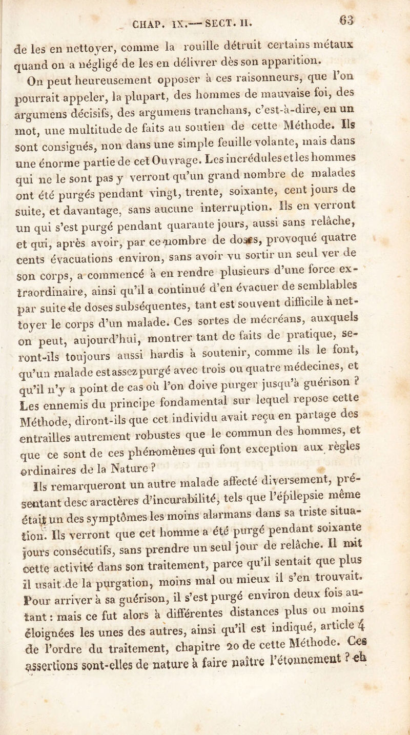 83 de les en nettoyer, comme la rouille détruit certains métaux quand on a négligé de les en délivrer dès son apparition. On peut heureusement opposer à ces raisonneurs, que 1 on pourrait appeler, la plupart, des hommes de mauvaise foi, des argumens décisifs, des argumens tranchans, c est-à-diie, en un mot, une multitude de faits au soutien de cette Méthode. Ils sont consignés, non dans une simple feuille volante, mais dans une énorme partie de cet Ouvrage. Les incrédules elles hommes qui ne le sont pas y verront qu’un grand nombre de malades ont été purgés pendant vingt, trente, soixante, cent jours de suite, et davantage, sans aucune interruption. Ils en verront un qui s’est purgé pendant quarante jours, aussi sans relâche, et qui, après avoir, par ce^nombre de doatfs, provoqué quatre cents évacuations environ, sans avoir vu sortii un seul vei de son corps, a commencé à en rendre plusieurs d’une force ex- traordinaire, ainsi qu’il a continué d’en évacuer de semblables par suite de doses subséquentes, tant est souvent difficile à net- toyer le corps d’un malade. Ces sortes de mécréans, auxquels on peut, aujourd’hui, montrer tant de faits de pratique, se- ront-ils toujours aussi hardis à soutenir, comme ils le font, cju’un malade est assez purgé avec trois ou quatre médecines, et qu’il n’y a point de cas où l’on doive purger jusqu’à guérison t Les ennemis du principe fondamental sur lequel repose cette Méthode, diront-ils que cet individu avait reçu en partage des entrailles autrement robustes que le commun des hommes, et que ce sont de ces phénomènes qui font exception aux réglés ordinaires de la Nature ? Ils remarqueront un autre malade affecté diversement, pré- sentant desc araclères d’incurabilité, tels que 1 épilepsie meme était un des symptômes les moins alarmans dans sa triste situa- tion! Ils verront que cet homme a été purgé pendant soixante jours consécutifs, sans prendre un seul jour de relâche. Il nnt cette activité dans son traitement, parce qu’il sentait que plus il usait de la purgation, moins mal ou mieux il s en tiouvait. four arriver à sa guérison, il s’est purgé environ deux lois au- tant: mais ce fut alors à différentes distances plus ou moins éloignées les unes des autres, ainsi qu’il est Indiqué, article 4 de l’ordre du traitement, chapitre 20 de cette Méthode. C.CS assertions sont-elles de nature à faire naître l’étonnement • e