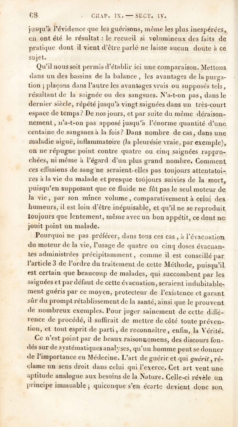 jusqu’à l’évidence que les guérisons, même les plus inespérées, en ont été le résultat : le recueil si volumineux des faits de pratique dont il vient d’être parlé ne laisse aucun doute à ce sujet. Qu’il nous soit permis d’établir ici une comparaison. Mettons, dans un des bassins de la balance , les avantages de la purga- tion ; plaçons dans l’autre les avantages vrais ou supposés tels, résultant de la saignée ou des sangsues. N’a-t-on pas, dans le dernier siècle, répété jusqu’à vingt saignées dans un très-court espace de temps? De nos jours, et par suite du même déraison» nement, n’a-t-on pas apposé jusqu'à l’énorme quantité d’une centaine de sangsues à la fois? Dans nombre de cas, dans une maladie aiguë, inflammatoire (la pleurésie vraie, par exemple), on ne répugne point contre quatre ou cinq saignées rappro- chées, ni même à l’égard d’un plus grand nombre. Comment ces effusions de sang ne seraient-elles pas toujours attentatoi- res à la vie du malade et presque toujours suivies de la mort, puisqu’en supposant que ce fluide ne fût pas le seul moteur de la vie, par son mince volume, comparativement à celui des humeurs, il est loin d’être inépuisable, et qu’il ne se reproduit toujours que lentement, même avec un bon appétit, ce dont ne jouit point un malade. Pourquoi ne pas préférer, dans tous ces cas , à l’évacuation du moteur de la vie, l’usage de quatre ou cinq doses évacuan- tes administrées précipitamment, comme il est conseillé par l’article 3 de l’ordre du traitement de cette Méthode, puisqu’il est certain que beaucoup de malades, qui succombent par les saignées et par défaut de cette évacuation, seraient indubitable- ment guéris par ce moyen, protecteur de l’existence et garant sûr du prompt rétablissement de la santé, ainsi que le prouvent de nombreux exemples. Pour juger sainement de cette diffé- rence de procédé, il suffirait de mettre de côté toute préven- tion, et tout esprit de parti, de reconnaître, enfin, la Vérité. Ce n’est point par de beaux raisoncemens, des discours fon- dés sur de systématiques analyses, qu’un homme peut se donner de l’importance en Médecine. L’art de guérir et qui guérit, ré- clame un sens droit dans celui qui l’exerce. Cet art veut une aptitude analogue aux besoins de la Nature. Celle-ci révèle un principe immuable j quiconque s’en écarte devient donc son