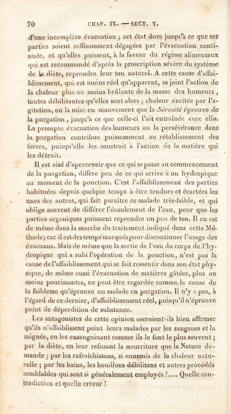 d’une incomplète évacuation ; cet état dure jusqu’à ce que ces parties soient suffisamment dégagées par l’évacuation conti- nuée, et qu’elles puissent, à la faveur du régime alimenteux qui est recommandé d’après la proscription sévère du système de la diète, reprendre leur ton naturel. A cette cause d’affai- blissement, qui est moins réel qu’apparent, se joint l’action de la chaleur plus ou moins brûlante de la masse des humeurs , toutes débilitantes qu’elles sont alors ; chaleur excitée par l’a- gitation, ou la mise en mouvement que la Sérosité éprouve de la purgation , jusqu’à ce que celle-ci l’ait entraînée avec elle» La prompte évacuation des humeurs ou la persévérance dans la purgation contribue puissamment au rétablissement des forces, puisqu’elle les soustrait à l’action de la matière qui les détruit. Il est aisé d’apercevoir que ce qui se passe au commencement de la purgation, diffère peu de ce qui arrive à un hydropique au moment de la ponction. C’est l’affaiblissement des parties » habituées depuis quelque temps à être tendues et écartées les unes des autres, qui fait paraître ce malade très-faible, et qui oblige souvent de différer l’écoulement de l’eau, pour que les parties organiques puisssent reprendre un peu de ton. Il en est de même dans la marche du traitement indiqué dans cette Mé- thode; car il est des temps’marqués pour discontinuer l’usage des évacuans. Mais de même que la sortie de l’eau du corps de l’hy- dropique qui a subi l’opération de la ponction, n’est pas la cause de l’affaiblissement qui se fait ressentir dans son état phy- sique, de même aussi l’évacuation de matières gâtées, plus ou moins pourissantes, ne peut être regardée comme la cause de la faiblesse qu’éprouve un malade en purgation. Il n’y a pas, à l’égard de ce dernier, d’affaiblissement réel, puisqu’il n’éprouve point de déperdition de substance. Les antagonistes de cette opinion oseraienlvils bien affirmer qu’ils n’affaiblissent point leurs malades par les sangsues et la saignée, en les exsanguinant comme ils le font le plus souvent ; par la diète, en leur refusant la nourriture que la Nature de- mande j par les rafraîchissans, si ennemis de la chaleur natu- relle ; par Jes bains, les bouillons débilitans et autres procédés semblables qui sont si généralement employés ?.... Quelle con- tradiction et quelle erreur !