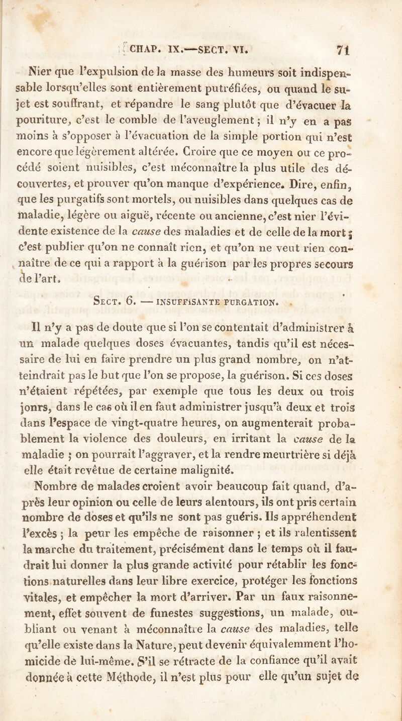 Nier que l’expulsion de la masse des humeurs soit indispen- sable lorsqu’elles sont entièrement putréfiées, ou quand le su- jet est souffrant, et répandre le sang plutôt que d’évacuer la pouriture, c’est le comble de l’aveuglement ; il n’y en a pas moins à s’opposer à l’évacuation de la simple portion qui n’est encore que légèrement altérée. Croire que ce moyen ou ce pro- cédé soient nuisibles, c’est méconnaître la plus utile des dé- couvertes, et prouver qu’on manque d’expérience. Dire, enfin, que les purgatifs sont mortels, ou nuisibles dans quelques cas de maladie, légère ou aiguë, récente ou ancienne, c’est nier l’évi- dente existence de la cause des maladies et de celle de la mort f c’est publier qu’on ne connaît rien, et qu’on ne veut rien con- naître de ce qui a rapport à la guérison par les propres secours de l’art, SeCT. 6. INSUFFISANTE PURGATION. Il n’y a pas de doute que si l’on se contentait d’administrer à irn malade quelques doses évacuantes, tandis qu’il est néces- saire de lui en faire prendre un plus grand nombre,, on n’at- teindrait pas le but que l’on se propose, la guérison. Si ces doses n’étaient répétées, par exemple que tous les deux ou trois jonrs, dans le cas où il en faut administrer jusqu’à deux et trois dans l’espace de vingt-quatre heures, on augmenterait proba- blement la violence des douleurs, en irritant la cause de la maladie 5 on pourrait l’aggraver, et la rendre meurtrière si déjà elle était revêtue de certaine malignité. Nombre de malades croient avoir beaucoup fait quand, d’a- près leur opinion ou celle de leurs alentours, ils ont pris certain nombre de doses et qu’ils ne sont pas guéris. Ils appréhendent l’excès ; la peur les empêche de raisonner ; et ils ralentissent la marche du traitement, précisément dans le temps où il fau- drait lui donner la plus grande activité pour rétablir les fonc- tions naturelles dans leur libre exercice, protéger les fonctions vitales, et empêcher la mort d’arriver. Par un faux raisonne- ment, effet souvent de funestes suggestions, un malade, ou- bliant ou venant à méconnaître la cause des maladies, telle qu’elle existe dans la Nature, peut devenir équivalemment l’ho- micide de lui-même. £»’il se rétracte de la confiance qu’il avait donnée à cette Méthode, il n’est plus pour elle qu’un sujet de