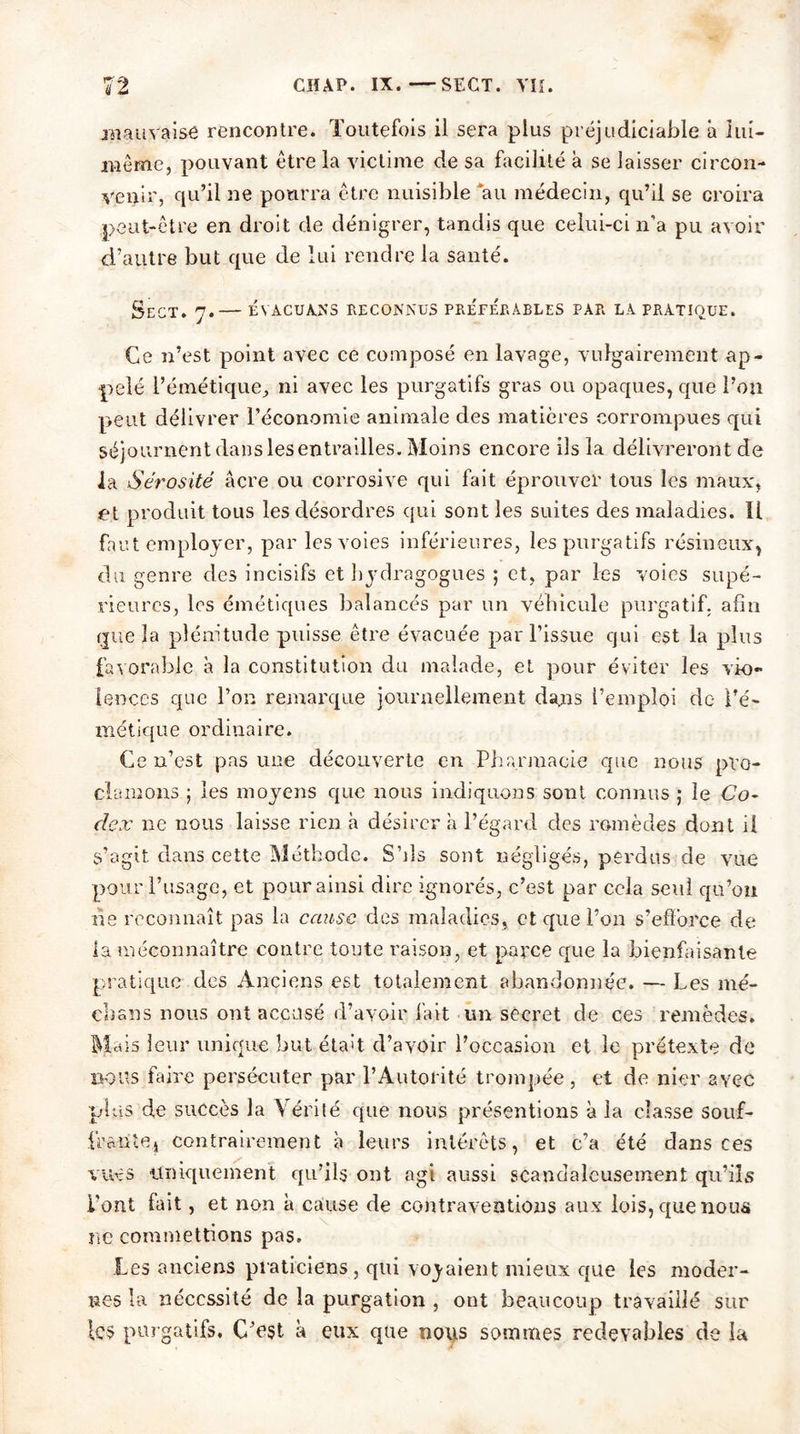 mauvaise rencontre. Toutefois il sera plus préjudiciable â lui- même, pouvant être la victime de sa facilité à se laisser circon- venir, qu’il ne pourra être nuisible au médecin, qu’il se croira peut-être en droit de dénigrer, tandis que celui-ci n’a pu avoir d’autre but que de lui rendre la santé. SeCT. 7.— ÉVACUANS RECONNUS PREFERABLES PAR LA PRATIQUE. Ce n’est point avec ce composé en lavage, vulgairement ap- pelé l’émétique, ni avec les purgatifs gras ou opaques, que l’on peut délivrer l’économie animale des matières corrompues qui séjournent dans les entrailles. Moins encore ils la délivreront de la Sérosité âcre ou corrosive qui fait éprouver tous les maux, et produit tous les désordres qui sont les suites des maladies. Il faut employer, par les voies inférieures, les purgatifs résineux, du genre des incisifs et hydragogues ; et, par les voies supé- rieures, les émétiques balancés par un véhicule purgatif, afin que la plénitude puisse être évacuée par l’issue qui est la plus favorable à la constitution du malade, et pour éviter les vio- lences que Ton remarque journellement dans l’emploi de l’é- métique ordinaire. Ce n’est pas une découverte en Pharmacie que nous pro- clamons j les moyens que nous indiquons sont connus ; le Co- dex 11e nous laisse rien h désirer a l’égard des remèdes dont il s’agit dans cette Méthode. S’ils sont négligés, perdus de vue pour l’usage, et pour ainsi dire ignorés, c’est par cela seul qu’on ne reconnaît pas la cause des maladies, et que Ton s’efforce de la méconnaître contre toute raison, et parce que la bienfaisante pratique des Anciens est totalement abandonnée. — Les mé- dians nous ont accusé d’avoir fait un secret de ces remèdes. Mais leur unique but était d’avoir l’occasion et le prétexte de nous faire persécuter par l’Autorité trompée , et de nier avec plus de succès la Vérité que nous présentions à la classe souf- iraiile.j contrairement à leurs intérêts, et c’a été dans ces vues uniquement qu’ils ont agi aussi scandaleusement qu’ils l’ont fait, et non à cause de contraventions aux lois, que nous ne commettions pas. Les anciens praticiens, qui voyaient mieux que les moder- nes la nécessité de la purgation , ont beaucoup travaillé sur le5 purgatifs. C’est à eux que nous sommes redevables de la