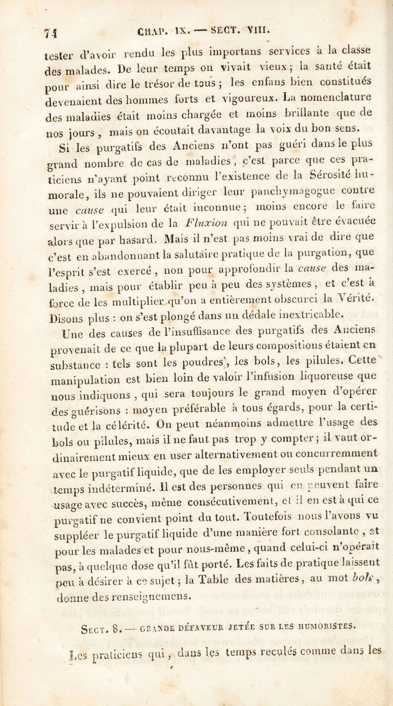 n tester d’avoir rendu les plus importans services a la classe des malades. De leur temps on vivait vieux ; la santé était pour ainsi dire le trésor de tous ; les enfans bien constitués devenaient des hommes forts et vigoureux. La nomenclature des maladies était moins chargée et moins brillante que de nos jours , mais on écoutait davantage la voix du bon sens. Si les purgatifs des Anciens n’ont pas guéri dans le plus grand nombre de cas de maladies , c’est parce que ces pra- ticiens n’ayant point reconnu l’existence de la Sérosité hu- morale, ils ne pouvaient diriger leur panchymagogue contre une cause qui leur était inconnue; moins encore le faire servir à l’expulsion de la Fluxion qui ne pouvait être évacuée alors que par hasard. Mais il n’est pas moins vrai de dire que c’est en abandonnant la salutaire pratique de la purgation, que l’esprit s’est exercé , non pour approfondir la cause des ma- ladies , mais pour établir peu à peu des systèmes , et c’est à force de les multiplier qu’on a entièrement obscurci la \ érité. Disons plus : on s’est plongé dans un dédale inextricable. Une des causes de l’insuffisance des purgatifs des Anciens provenait de ce que la plupart de leurs compositions étaient en substance : tels sont les poudres;, les bols, les pilules. Cette manipulation est bien loin de valoir l’infusion liquoreuse que nous indiquons , qui sera toujours le grand moyen d’opérer des guérisons : moyen préférable à tous égards, pour la certi- tude et la célérité. On peut néanmoins admettre l’usage des bols ou pilules, mais il ne faut pas trop y compter; il vaut or- dinairement mieux en user alternativement ou concurremment avec le purgatif liquide, que de les employer seuls pendant un temps indéterminé, il est des personnes qui en peuvent faiie usage avec succès, même consécutivement, et il en est a qui ce purgatif ne convient point du tout. Toutefois nous l’avons vu suppléer le purgatif liquide d’une manière fort consolante , et pour les malades et pour nous-même , quand celui-ci n’opérait pas, à quelque dose qu’il fut porté. Les faits de pratique laissent peu a désirer à ce sujet ; la Table des matières , au mot b oh:, donne des renseignemens. SrXT. 8. GRANDE DEFAVEUR JETEE SUR LES HUMORISTES. Ucs praticiens qui, dans les temps reculés comme dans les y h