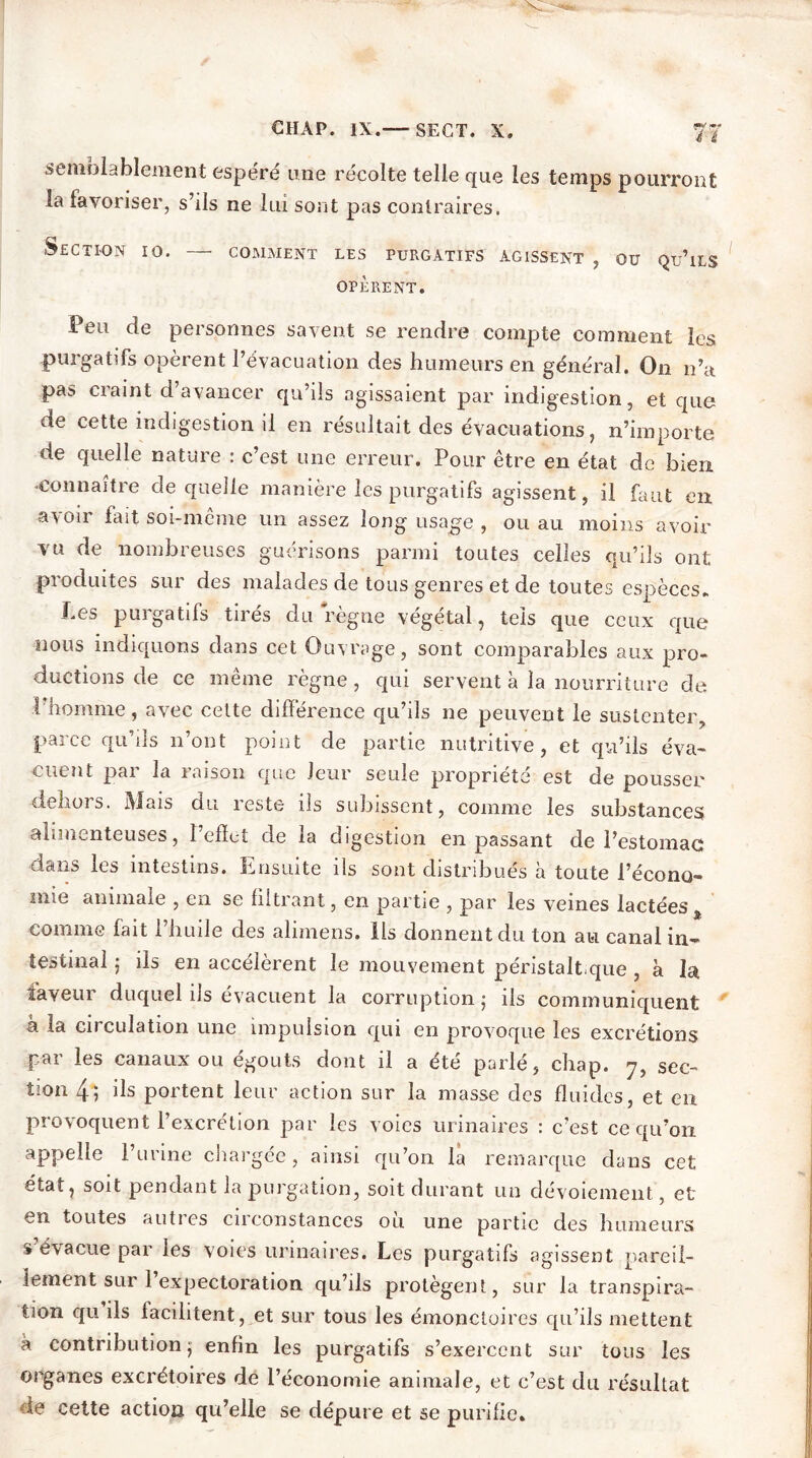 CIIAP. IX.— SECT. X. 77 semblablement espéré une récolte telle que les temps pourront la favoriser, s’ils ne lui sont pas contraires. Section io. — comment les purgatifs agissent , ou qu’ils OPÈRENT. Feu de personnes savent se rendre compte comment les purgatifs opèrent l’évacuation des humeurs en général. On n’a pas craint d’avancer qu’ils agissaient par indigestion, et que de cette indigestion il en résultait des évacuations, n’importe de quelle nature : c’est une erreur. Pour être en état de bien connaître de quelle manière les purgatifs agissent, il faut en avoir fait soi-même un assez long usage , ou au moins avoir vu de nombreuses guérisons parmi toutes celles qu’ils ont produites sur des malades de tous genres et de toutes espèces* Les purgatifs tirés du règne végétal, tels que ceux que nous indiquons dans cet Ouvrage, sont comparables aux pro- ductions de ce même règne, qui servent à la nourriture de l’homme, avec cette différence qu’ils ne peuvent le sustenter, parce qu’ils n’ont point de partie nutritive, et qu’ils éva- cuent par la raison que leur seule propriété est de pousser dehors. Mais du reste iis subissent, comme les substances alimenteuses, l’effet de la digestion en passant de l’estomac dans les intestins. Ensuite ils sont distribués à toute l’écono- mie animale , en se filtrant, en partie , par les veines lactées, comme fait l’huile des alimens. ils donnent du ton au canal in- testinal ; ils en accélèrent le mouvement péristaltique , à la faveur duquel ils évacuent la corruption j ils communiquent à la circulation une impulsion qui en provoque les excrétions par les canaux ou égouts dont il a été parlé, chap. 7, sec- tion 4*, ds portent leur action sur la masse des fluides, et en provoquent l’excrétion par les voies urinaires : c’est ce qu’on appelle l’urine chargée, ainsi qu’on la remarque dans cet état, soit pendant la purgation, soit durant un dévoiement, et en toutes autres circonstances ou une partie des humeurs s évacue par les voies urinaires. Les purgatifs agissent pareil- lement sur 1 expectoration qu’ils protègent, sur la transpira- tion qu ils facilitent, et sur tous les émonctoires qu’ils mettent à contribution j enfin les purgatifs s’exercent sur tous les organes excrétoires de l’économie animale, et c’est du résultat le cette action qu’elle se dépure et se purifie.