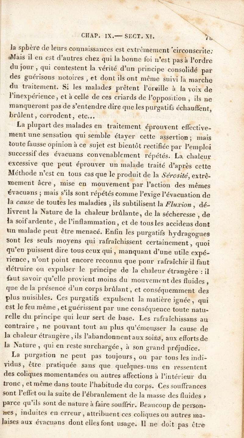 Ja spheie de leurs connaissances est extrêmement circonscrite.' Mais il en est d’autres chez qui la bonne foi n’est pas à l’ordre du jour , qui contestent la vérité d’un principe consolidé par des guérisons notoires , et dont ils ont même suivi la marche du traitement. Si les malades prêtent l’oreille à la voix de l’inexpérience, et à celle de ces criards de l’opposition , ils ne manqueront pas de s’entendre dire que les purgatifs échauffent, brûlent, corrodent, etc... La plupart des malades en traitement éprouvent effective- ment une sensation qui semble étayer cette assertion ; mais toute fausse opinion à ce sujet est bientôt rectifiée par l’emploi successif des évacuans convenablement répétés. La chaleur excessive que peut éprouver un malade traité d’après cette Méthode n’est en tous casque le produit de la Sérosité, extrê- mement âcre , mise en mouvement par l’action des mêmes évacuans ; mais s’ils sont répétés comme l’exige l’évacuation de la cause de toutes les maladies , ils subtilisent la Fluxion , dé- livrent la Natuie de la chaleur brûlante, de la sécheresse de la soif ardente , de 1 inflammation, et de tous les accidens dont tin malade peut être menacé. Enfin les purgatifs hydragogues sont les seuls moyens qui rafraîchissent certainement, quoi qu’en puissent dire tous ceux qui, manquant d’une utile expé- rience, n’ont point encore reconnu que pour rafraîchir il faut détruire ou expulser le principe de la chaleur étrangère : il faut savoir qu’elle provient moins du mouvement des fluides , que de la piesence d un corps brillant, et conséquemment des plus nuisibles. Ces purgatifs expulsent la matière ignée, qui est le feu meme , et guérissent par une conséquence toute natu- relle du principe qui leur sert de base. Les rafraîchissans au contraire , ne pouvant tout au plus qu’émousser la cause de la chaleur étrangère, ils l’abandonnent aux soins, aux efforts de la Natuie , qui en reste surchargée, à son grand préjudice. La purgation ne peut pas toujours, ou par tous les indi- vidus, être pratiquée sans que quelques-uns en ressentent des coliques momentanées ou autres affections à l’intérieur du ti onc , et meme dans toute l’habitude du corps. Ces souffrances sont 1 effet ou la suite de l’ébranlement de la masse des fluides > parce qu ils sont de nature à faire souffrir, beaucoup de person- nes , induites en erreur, attribuent ces coliques ou autres ma- laises aux évacuans dont elles font usage. Il ne doit pas être I