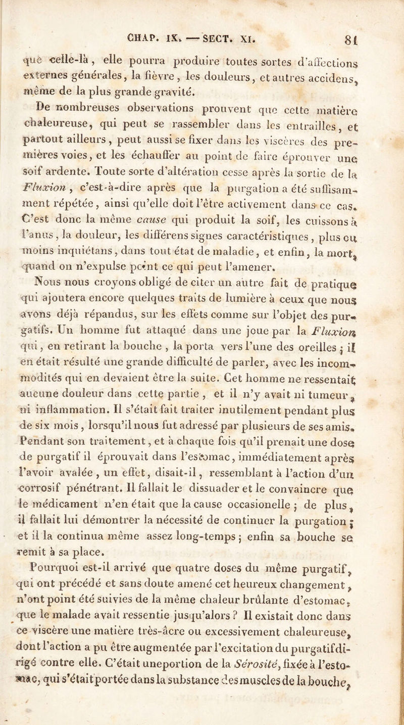 que celle-là , elle pourra produire toutes sortes d’affections externes générales, la fièvre, les douleurs, et autres accidens, même de la plus grande gravité. De nombreuses observations prouvent que cette matière chaleureuse, qui peut se rassembler dans les entrailles, et partout ailleurs , peut aussi se fixer dans les viscères des pre~> mières voies, et les échaufïèr au point de faire éprouver une soif ardente. Toute sorte d’altération cesse après la sortie de la Fluxion , c’est-à-dire après que la purgation a été sufïisam- ment répétée, ainsi qu’elle doit l’être activement dans ce cas. C’est donc la même cause qui produit la soif, les cuissons a l'anus, la douleur, les clifférenssignes caractéristiques, plus ou moins inquiétans, dans tout état de maladie, et enfin, la mort, quand on n’expulse point ce qui peut l’amener. Nous nous croyons obligé de citer un autre fait de pratiqua qui ajoutera encore quelques traits de lumière à ceux que nous avons déjà répandus, sur les effets comme sur l’objet des pur-» gatifs. Un homme fut attaqué dans une joue par la Fluxion qui, en retirant la bouche , la porta vers l’une des oreilles $ if en était résulté une grande difficulté de parler, avec les incom- modités qui en devaient être la suite. Cet homme ne ressentait aucune douleur dans cette partie , et il n’y avait ni tumeur , ni inflammation. Il s’était fait traiter inutilement pendant plus de six mois , lorsqu’il nous fut adressé par plusieurs de ses amis. Pendant son traitement, et à chaque fois qu’il prenait une dose* de purgatif il éprouvait dans l’estomac, immédiatement après l’avoir avalée , un effet, disait-il, ressemblant à l’action d’un corrosif pénétrant. Il fallait le dissuader et le convaincre que* le médicament n’en était que la cause occasionelle 5 de plus , U fallait lui démontrer la nécessité de continuer la purgation \ et il la continua même assez long-temps ; enfin sa bouche se remit à sa place. Pourquoi est-il arrivé que quatre doses du même purgatif, qui ont précédé et sans doute amené cet heureux changement , n’ont point été suivies de la même chaleur brûlante d’estomac, que le malade avait ressentie jusqu’alors ? Il existait donc dans ce viscère une matière très-âcre ou excessivement chaleureuse, dont l’action a pu être augmentée par l’excitation du purgatif di- rigé contre elle. C’était uneportion de la Sérosité} fixée à l’esto» mao, qui s’étaitportée dans la substance des muscles de la bouche7