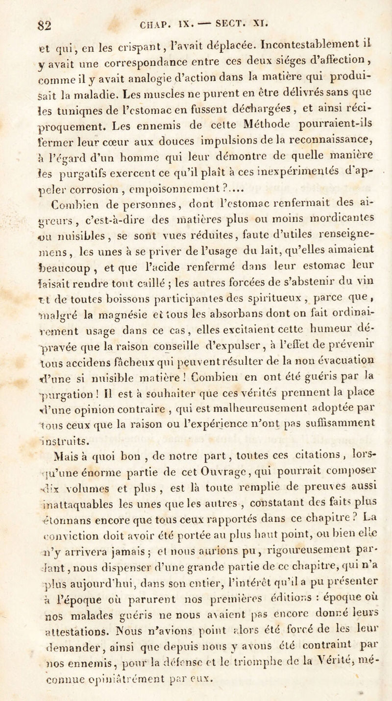 et qui, en les crispant, l’avait déplacée. Incontestablement il y avait une correspondance entre ces deux sièges d’afï'ection , comme d y avait analogie d action dans la matieie qui piodui- Sait la maladie. Les muscles ne purent en être délivrés sans que les tuniqnes de l’cstomac en fussent déchargées , et ainsi réci- proquement. Les ennemis de celte Méthode pourraient-ils fermer leur cœur aux douces impulsions de la reconnaissance, à l’égard d’un homme qui leur démontre de quelle manière les purgatifs exercent ce qu’il plaît à ces inexpérimentés d ap- peler corrosion , empoisonnement ?.... Combien de personnes, dont l’estomac renfermait des ai- greurs , c’est-à-dire des matières plus ou moins mordicantes «ou nuisibles, se sont vues réduites, faute d’utiles renseigne- mens , les unes à se priver de l’usage du lait, qu’elles aimaient beaucoup , et que l’acide renfermé dans leur estomac leur faisait rendre tout caillé 5 les autres forcées de s’abstenir du vin Tjt de toutes boissons participantes des spiritueux , parce que , malgré la magnésie et tous les absorbans dont on fait ordinai- rem en t usage dans ce cas, elles excitaient cette humeur dé- pravée que la raison conseille d’expulser, à l’effet de prévenir tous accidens fâcheux qui peuvent résulter de la non évacuation d’une si nuisible matière ! Combien en ont été guéris par la •purgation ! !1 est à souhaiter que ces vérités prennent la place d’une opinion contraire , qui est malheureusement adoptée par tous ceux que la raison ou l’expérience n’ont pas suffisamment instruits. Mais à quoi bon , de notre part, toutes ces citations, lors- qu’une énorme partie de cet Ouvrage, qui pourrait composer dix volumes et plus , est là toute remplie de preuves aussi inattaquables les unes que les autres , constatant des faits plus étonnans encore que tous ceux rapportés dans ce chapitre ? La conviction doit avoir été portée au plus haut point, ou bien eue n’y arrivera jamais 5 et nous aurions pu, rigoureusement par- iant , nous dispenser d’une grande partie de ce chapitre, qui n a plus aujourd'hui, dans son entier, l’intérêt qu’il a pu présenter ù l’époque où parurent nos premières éditions : époque où nos malades guéris 11e nous a^aient pas encore donné leurs attestations. Nous n’avions point alors été forcé de les leur demander, ainsi que depuis nous y avons été contraint pai nos ennemis, pour la défense et le triomphe de la ^ eiité, mé- connue opiniâtrement par eux.