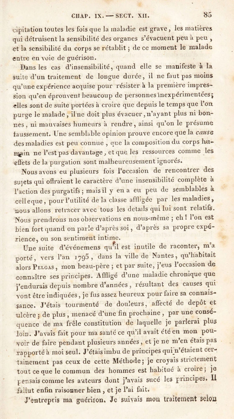 cipiîation toutes les fois que la maladie est grave, les matières qui détruisent la sensibilité des organes s’évacuent peu a peu , et la sensibilité du corps se rétablit ; de ce moment le malade entre en voie de guérison. Dans les cas d’insensibilité, quand elle se manifeste à îa. suite d’un traitement de longue durée, il ne faut pas moins qu’une expérience acquise pour résister à la première impres- sion qu’en éprouvent beaucoup de personnes Inexpérimentées; elles sont de suite portées à croire que depuis le temps que l’on, purge le malade, il ne doit plus évacuer, n’ayant plus ni bon- nes, ni mauvaises humeurs à rendre, ainsi qu’on le présume faussement. Une semblable opinion prouve encore que la cause des maladies est peu connue , que la composition du corps lui- n^in ne l’est pas davantage., et que les ressources comme les effets de la purgation sont malheureusement ignores. Nous avons eu plusieurs fois l’occasion de rencontrer des sujets qui offraient le caractère d’une insensibilité complète à l’action des purgatifs ; mais il y en a eu peu de semblables k celle que , pour l’utilité delà classe affligée par les maladies , nous allons retracer avec tous les details qui lui sont relatifs. Nous prendrons nos observations en nous-meme ; eh ! 1 on est bien fort quand on parle d’après soi, d’après sa propre expé- rience, ou son sentiment intime. Une suite d’événemens qu^il est inutile de raconter, ni a porté, vers l’an 1795, dans la ville de Nantes, qu’habitait alors Pelgas, mon beau-père ; et par suite, j’eus l’occasion de connaître ses principes. Affligé d’une maladie chronique que j’endurais depuis nombre d’années, résultant des causes qui vont être indiquées, je fus assez heureux pour faire sa connais- sance. J’étais tourmenté de douleurs, affecté de depot et ulcère ; de plus , menacé d’une fin prochaine , par une consé- quence de ma frêle constitution de laquelle je parlerai plus loin. J’avais fait pour ma santé ce qu’il avait été en mon pou- yoir de faire pendant plusieurs années , et je ne m’en étais pas rapporté à moi seul. J’étais imbu de principes qui n’étaient cer- tainement pas ceux de cette Méthode; je croyais strictement tout ce que le commun des hommes est habitué à croire ; je pensais comme les aviteurs dont j’avais sucé les principes» Il fallut enfin raisonner bien , et je l’ai fait» J’entrepris ma guérison» Je suivais mon traitement selon