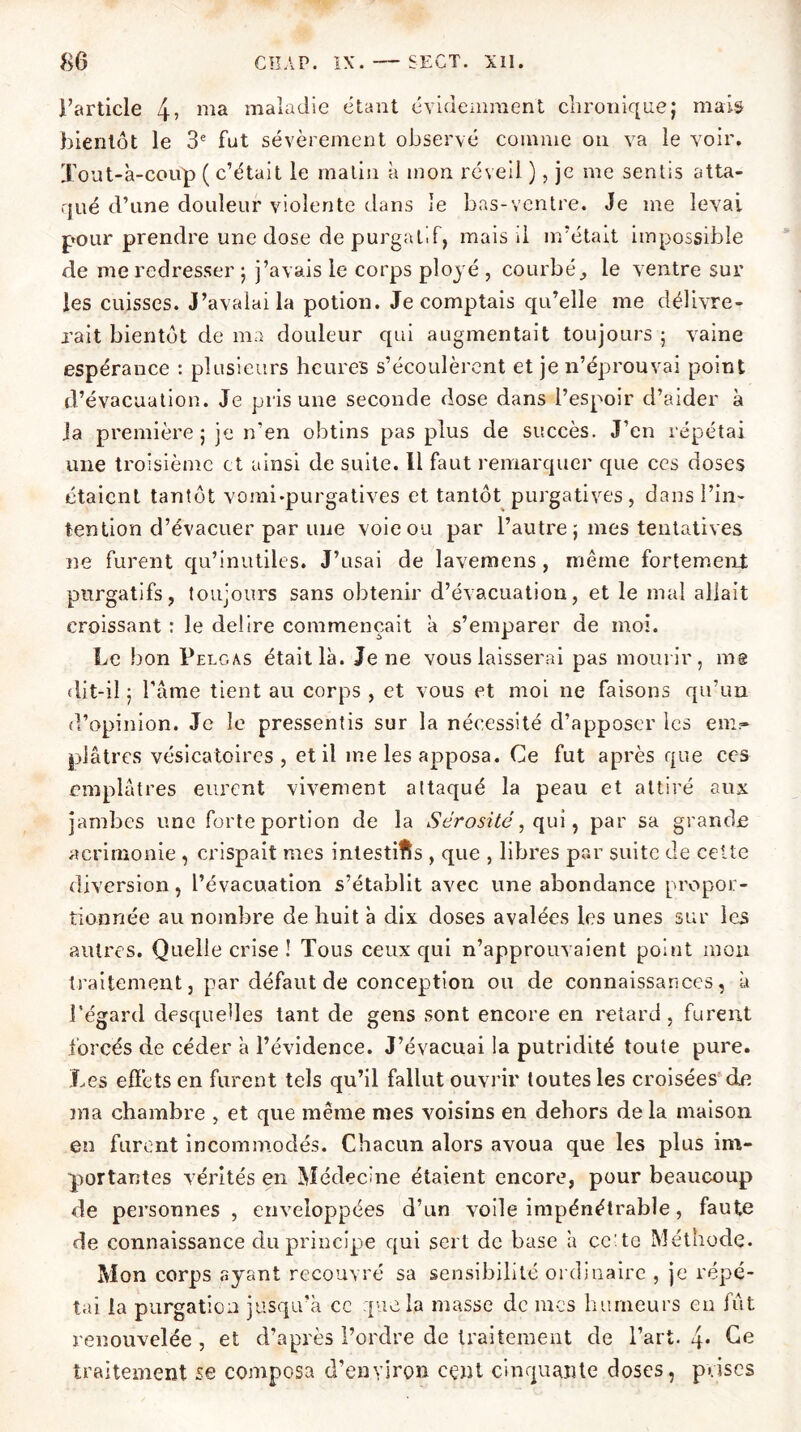 l’article 4> ma maladie étant évidemment chronique; mais bientôt le 3e fut sévèrement observé comme on va le voir, ïout-à-coüp ( c’était le malin a mon réveil ), je me sentis atta- qué d’une douleur violente dans le bas-ventre. Je me levai pour prendre une dose de purgatif, mais il m’était impossible de me redresser ; j’avais le corps ployé , courbé, le ventre sur les cuisses. J’avalai la potion. Je comptais qu’elle me délivre- rait bientôt de ma douleur qui augmentait toujours ; vaine espérance : plusieurs heures s’écoulèrent et je n’éprouvai point d’évacuation. Je pris une seconde dose dans l’espoir d’aider à ia première ; je n’en obtins pas plus de succès. J’en répétai une troisième et ainsi de suite. Il faut remarquer que ces doses étaient tantôt vomi-purgatives et tantôt purgatives, dans l’in- tention d’évacuer par une voie ou par l’autre ; mes tentatives ne furent qu’inutiles. J’usai de lavemens , même fortement purgatifs, toujours sans obtenir d’évacuation, et le mal allait croissant ; le déliré commençait a s’emparer de moi. Le bon Pelgas était là. Je ne vous laisserai pas mourir, me dit-il; l’âme tient au corps , et vous et moi ne faisons qu’un d’opinion. Je le pressentis sur la nécessité d’apposer les em- plâtres vésicatoires, et il me les apposa. Ce fut après que ces emplâtres eurent vivement attaqué la peau et attiré aux jambes une forte portion de la Sérosité, qui, par sa grande acrimonie , crispait mes intestins , que , libres par suite de cette diversion, l’évacuation s’établit avec une abondance propor- tionnée au nombre de huit à dix doses avalées les unes sur les autres. Quelle crise ! Tous ceux qui n’approuvaient point mon traitement, par défaut de conception ou de connaissances, à l'égard desquelles tant de gens sont encore en retard, furent forcés de céder à l’évidence. J’évacuai la putridité toute pure. Les effets en furent tels qu’il fallut ouvrir toutes les croisées de ma chambre , et que même mes voisins en dehors de la maison en furent incommodés. Chacun alors avoua que les plus im- portantes vérités en Médecine étaient encore, pour beaucoup de personnes , enveloppées d’un voile impénétrable, faute de connaissance du principe qui sert de base à cc^to Méthode. Mon corps ayant recouvré sa sensibilité ordinaire , je répé- tai la purgation jusqu’à cc que la masse de mes humeurs eu fut renouvelée , et d’après l’ordre de traitement de l’art. Ce traitement se composa d’enyirçm cent cinquante doses, prises