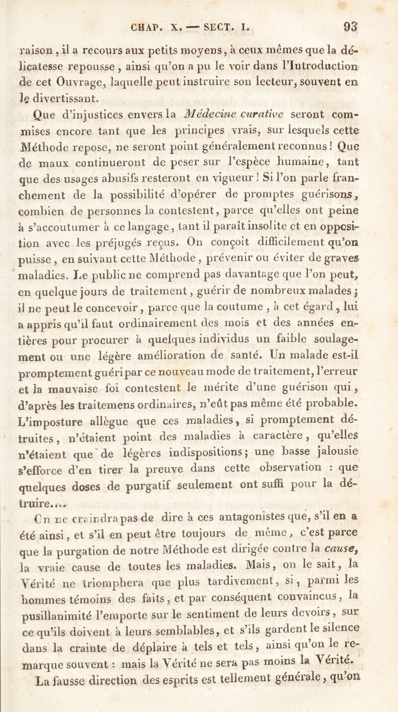 raison , il a recours aux petits moyens, à ceux mêmes que la dé- licatesse repousse , ainsi qu’on a pu le voir dans l’Introduction de cet Ouvrage, laquelle peut instruire son lecteur, souvent en Ig divertissant. Que d’injustices envers la Médecine curative seront com- mises encore tant que les principes vrais, sur lesquels cette Méthode repose, ne seront point généralement reconnus ! Que de maux continueront de peser sur l’espèce humaine, tant que des usages abusifs resteront en vigueur ! Si l’on parle fran- chement de la possibilité d’opérer de promptes guérisons, combien de personnes la contestent, parce qu’elles ont peine à s’accoutumer à ce langage , tant il paraît insolite et en opposi- tion avec les préjugés reçus. On conçoit difficilement qu’on puisse , en suivant cette Méthode , prévenir ou éviter de graves maladies. Le public ne comprend pas davantage que l’on peut, en quelque jours de traitement, guérir de nombreux malades | il ne peut le concevoir, parce que la coutume , à cet égard , lui a appris qu’il faut ordinairement des mois et des années en- tières pour procurer à quelques individus un faible soulage- ment ou une légère amélioration de santé. Un malade est-il promptement guéri par ce nouveau mode de traitement, l’erreur et la mauvaise foi contestent le mérite d’une guérison qui, d’après les traitemens ordinaires, n’eût pas même été probable» L’imposture allègue que ces maladies, si promptement dé- truites , n’étaient point des maladies a caractère, qu’elles n’étaient que de legeres indispositions j une basse jalousie s’efforce d’en tirer la preuve dans cette observation : que quelques doses de purgatif seulement ont suffi pour la dé- truire.... Cn ne craindra pas de dire a ces antagonistes que, s’il en a été ainsi, et s’il en peut être toujours de même, c’est parce que la purgation de notre Méthode est dirigée contre la cause9 la vraie cause de toutes les maladies. Mais, on le sait, la Vérité ne triomphera que plus tardivement, si, parmi les hommes témoins des faits, et par conséquent convaincus, la pusillanimité l’emporte sur le sentiment de leurs devoirs, sur ce qu’ils doivent a leurs semblables, et s’ils gardent le silence dans la crainte de déplaire à tels et tels, ainsi qu on ie îe- marque souvent : mais la Vérité ne sera pas moins la Vérité. La fausse direction des esprits est tellement générale, qu on