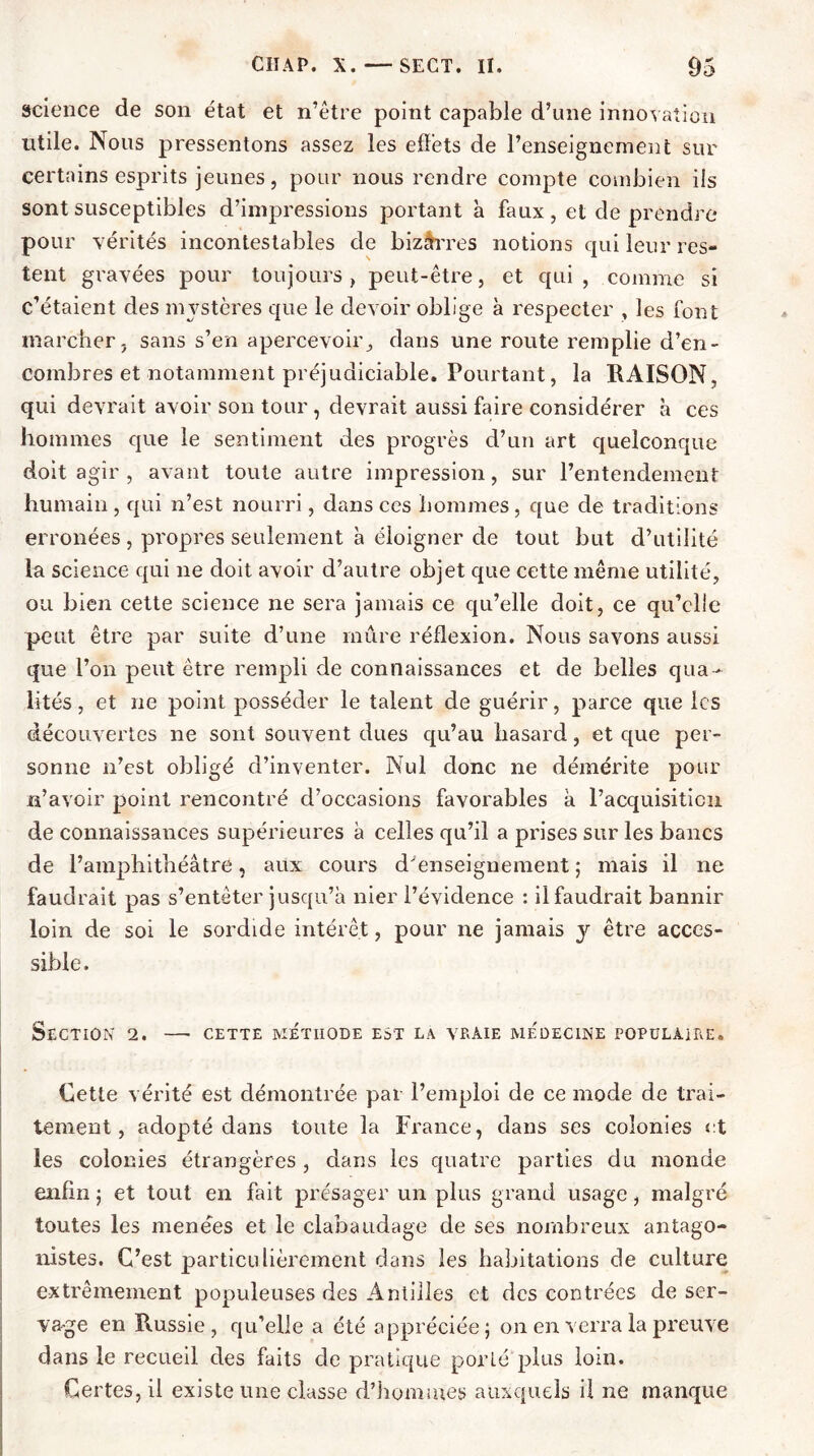 science de son état et n’être point capable d’une innovation utile. Nous pressentons assez les effets de l’enseignement sur certains esprits jeunes, pour nous rendre compte combien iis sont susceptibles d’impressions portant a faux, et de prendre pour vérités incontestables de bizàrres notions qui leur res- tent gravées pour toujours , peut-être, et qui , comme si c’étaient des mystères que le devoir oblige à respecter , les font marcher j sans s’en apercevoir, dans une route remplie d’en- combres et notamment préjudiciable. Pourtant, la RAISON, qui devrait avoir son tour , devrait aussi faire considérer à ces hommes que le sentiment des progrès d’un art quelconque doit agir , avant toute autre impression, sur l’entendement humain, qui n’est nourri, dans ces hommes, que de traditions erronées , propres seulement à éloigner de tout but d’utilité la science qui ne doit avoir d’autre objet que cette même utilité, ou bien cette science ne sera jamais ce qu’elle doit, ce qu’elle peut être par suite d’une mûre réflexion. Nous savons aussi que l’on peut être rempli de connaissances et de belles qua- lités , et ne point posséder le talent de guérir, parce que les découvertes ne sont souvent dues qu’au hasard, et que per- sonne n’est obligé d’inventer. Nul donc ne démérite pour n’avoir point rencontré d’occasions favorables à l’acquisition de connaissances supérieures à celles qu’il a prises sur les bancs de l’amphithéâtre, aux cours d'enseignement ; mais il ne faudrait pas s’entêter jusqu’à nier l’évidence : il faudrait bannir loin de soi le sordide intérêt, pour ne jamais y être acces- sible. Section 2. — cette méthode est la vraie médecine populaire. Cette vérité est démontrée par l’emploi de ce mode de trai- tement, adopté dans toute la France, dans ses colonies et les colonies étrangères , dans les quatre parties du monde enfin ; et tout en fait présager un plus grand usage, malgré toutes les menées et le clabaudage de ses nombreux antago- nistes. C’est particulièrement dans les habitations de culture extrêmement populeuses des Antilles et des contrées de ser- vage en Russie, qu’elle a été appréciée; on en verra la preuve dans le recueil des faits de pratique porté 'plus loin. Certes, il existe une classe d’hommes auxquels il ne manque