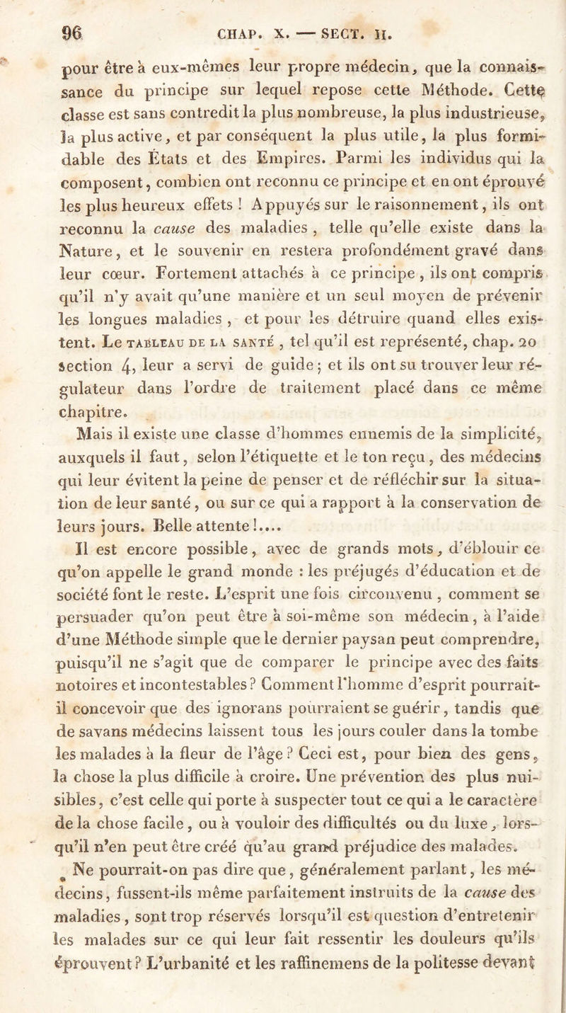 pour être à eux-mêmes leur propre médecin, que la connais- sance du principe sur lequel repose cette Méthode. Cettç classe est sans contredit la plus nombreuse, la plus industrieuse, la plus active, et par conséquent la plus utile, la plus formi- dable des États et des Empires. Parmi les individus qui la composent, combien ont reconnu ce principe et en ont éprouvé les plus heureux effets! Appuyés sur le raisonnement, iis ont reconnu la cause des maladies , telle qu’elle existe dans la Nature, et le souvenir en restera profondément gravé dans leur cœur. Fortement attachés à ce principe , ils ont compris qu’il n’y avait qu’une manière et un seul moyen de prévenir les longues maladies , et pour les détruire quand elles exis- tent. Le tableau de la santé , tel qu’il est représenté, chap. 20 section 4, leur a servi de guide; et ils ont su trouver leur ré- gulateur dans l’ordre de traitement placé dans ce même chapitre. Mais il existe une classe d’hommes ennemis de la simplicité, auxquels il faut, selon l’étiquette et le ton reçu , des médecins qui leur évitent la peine de penser et de réfléchir sur la situa- tion de leur santé , ou sur ce qui a rapport a la conservation de leurs jours. Belle attente !.... Il est encore possible, avec de grands mots, d’éblouir ce qu’on appelle le grand monde : les préjugés d’éducation et de société font le reste. L’esprit une fois circonvenu , comment se persuader qu’on peut être à soi-même son médecin, à l’aide d’une Méthode simple que le dernier paysan peut comprendre, puisqu’il ne s’agit que de comparer le principe avec des faits notoires et incontestables? Comment l’homme d’esprit pourrait- il concevoir que des ignorans pourraient se guérir, tandis que de savans médecins laissent tous les jours couler dans la tombe les malades à la fleur de l’âge ? Ceci est, pour bien des gens, la chose la plus difficile à croire. Une prévention des plus nui- sibles, c’est celle qui porte à suspecter tout ce qui a le caractère de la chose facile , ou à vouloir des difficultés ou du luxe, lors- qu’il n’en peut être créé qu’au grand préjudice des malades. s Ne pourrait-on pas dire que, généralement parlant, les mé- decins, fussent-ils même parfaitement instruits de la cause des maladies, sont trop réservés lorsqu’il est question d’entretenir les malades sur ce qui leur fait ressentir les douleurs qu’ils éprouvent ? L’urbanité et les raffinemens de la politesse devant