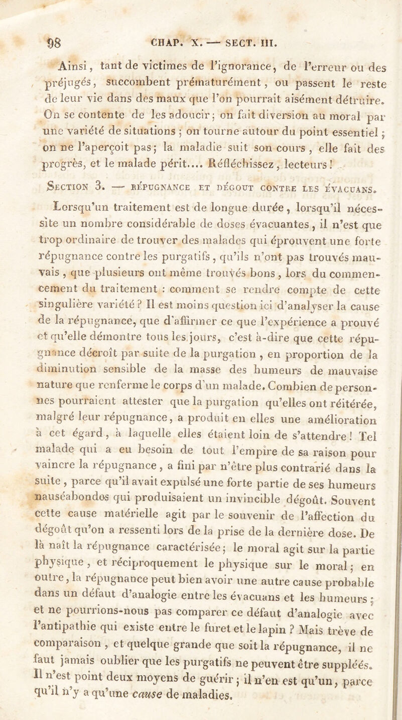 Ainsi, tant de victimes de l’ignorance, de l’erreur ou des préjugés, succombent prématurément, ou passent le reste de leur vie dans des maux que l’on pourrait aisément détruire. On se contente de les adoucir; on fait diversion au moral par une variété de situations ; on tourne autour du point essentiel ; on ne l’aperçoit pas ; la maladie suit son cours , elle fait des progrès, et le malade périt.... Réfléchissez, lecteurs! Section 3. —• répugnance et de'gout contre les e'vacuans. Lorsqu’un traitement est de longue durée, lorsqu’il néces- site un nombre considérable de doses évacuantes, il n’est que trop ordinaire de trouver des malades qui éprouvent une forte répugnance contre les purgatifs , qu’ils n’ont pas trouvés mau- vais , que plusieurs ont même trouvés bons , lors du commen- cement du traitement : comment se rendre compte de cette singulière variété ? Il est moins question ici d’analyser la cause de la répugnance, que d’affirmer ce que l’expérience a prouvé et qu’elle démontre tous les jours, c’est à-dire que cette répu- gnance décroît par suite de la purgation , en proportion de la diminution sensible de la masse des humeurs de mauvaise nature que renferme le corps d’un malade. Combien de person- nes pourraient attester que la purgation qu’elles ont réitérée, malgré leur répugnance, a produit en elles une amélioration à cet égard, à laquelle elles étaient loin de s’attendre ! Tel mal s. de qui a eu besoin de tout 1 empire de sa raison pour vaincre la répugnance , a fini par n’être plus contrarié dans la suite , parce qu’il avait expulsé une forte partie de ses humeurs nauséabondes qui produisaient un invincible dégoût. Souvent cette cause matérielle agit par le souvenir de l’affection du dégoût qu’on a ressenti lors de la prise de la dernière dose. De là naît la répugnance caractérisée; le moral agit sur la partie physique , et réciproquement le physique sur le moral ; en outre, la répugnance peut bien avoir une autre cause probable dans un défaut d’analogie entre les évacuans et les humeurs : et ne pourrions-nous pas comparer ce défaut d’analogie avec l’antipathie qui existe entre le furet et le lapin ? Mais trê ve de eompai aison , et quelque grande que soit la répugnance, il ne faut jamais oublier que les purgatifs ne peuvent être suppléés. Il n’est point deux moyens de guérir ; il n’en est qu’un, parce qu’il n’y a qu’une cause de maladies.