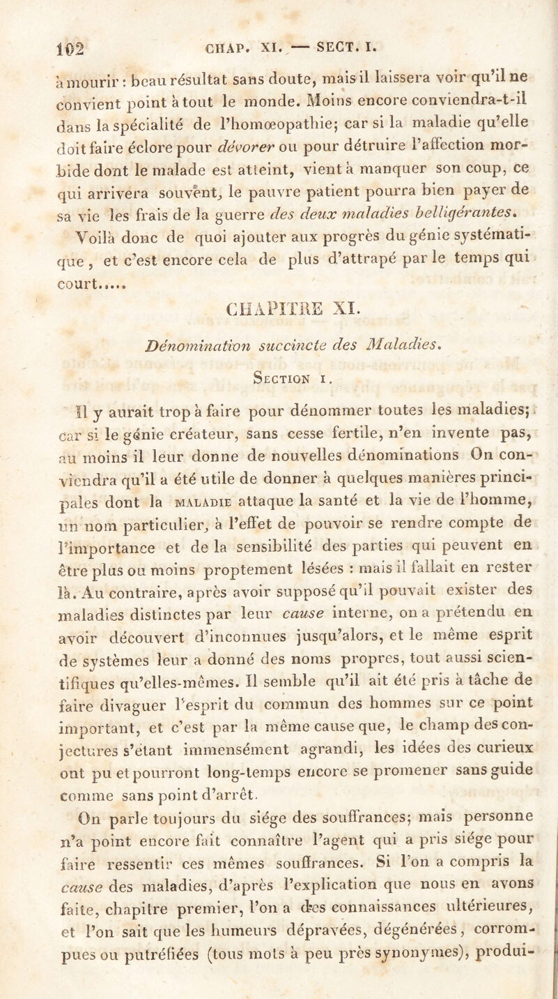 a mourir: beau résultat sans doute, mais il laissera voir qu’il ne convient point atout le monde. Moins encore conviendra-t-il dans la spécialité de l’homœopathie; car si la maladie qu’elle doit faire éclore pour dévorer ou pour détruire l’affection mor- bide dont le malade est atteint, vient à manquer son coup, ce qui arrivera souvent, le pauvre patient pourra bien payer de sa vie les frais de la guerre des deux maladies belligérantes. Voila donc de quoi ajouter aux progrès du génie sj^stémati- que , et c’est encore cela de plus d’attrapé par le temps qui court..... CHAPITRE XI. Dénomination succincte des Maladies. Section i. Il y aurait trop à faire pour dénommer toutes les maladies; car si le génie créateur, sans cesse fertile, n’en invente pas, au moins il leur donne de nouvelles dénominations On con- viendra qu’il a été utile de donner à quelques manières princi- pales dont la maladie attaque la santé et la vie de l’homme, un nom particulier, à l’effet de pouvoir se rendre compte de l’importance et de la sensibilité des parties qui peuvent en être plus ou moins proptement lésées : mais il fallait en rester là. Au contraire, après avoir supposé qu’il pouvait exister des maladies distinctes par leur cause interne, on a prétendu en avoir découvert d’inconnues jusqu’alors, et le même esprit de systèmes leur a donné des noms propres, tout aussi scien- tifiques qu’elles-mêmes. Il semble qu’il ait été pris à tâche de faire divaguer l’esprit du commun des hommes sur ce point important, et c’est par la même cause que, le champ des con- jectures s’étant immensément agrandi, les idées des curieux ont pu et pourront long-temps encore se promener sans guide comme sans point d’arrêt. On parle toujours du siège des souffrances; mais personne n’a point encore fait connaître l’agent qui a pris siège pour faire ressentir ces mêmes souffrances. Si l’on a compris la cause des maladies, d’après l’explication que nous en avons faite, chapitre premier, Ton a d^es connaissances ultérieures, et Ton sait que les humeurs dépravées, dégénérées, corrom- pues ou putréfiées (tous mots à peu près synonymes), produi-