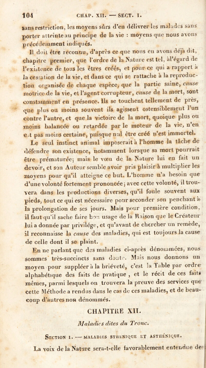 sans restriction, les moyens sûrs d’en délivrer les malades sans porter atteinte au principe de la vie : moyens que nous avons précédemment indiqués. Il doit être reconnu, d’après ce que nous en avons déjà dit, chapitre premier, que l’ordre de la Nature est tel, àl’egard de l’exhlence de tous les êtres créés, et pour ce qui a rapport a la cessation de la vie, et dans ce qui se rattache à la repioduc- “1 • • tîon organisée de chaque espèce, que la partie saine, cause motrice de la vie, et l’agent corrupteur, cause de la mort, sont constamment en présence. Ils se touchent tellement de près, que plus ou moins souvent ils agissent ostensiblement 1 un contre l’autre, et que la victoire de la mort, quoique plus ou moins balancée ou retardée par le moteur de la vie, n en e t pas moins certaine, puisque nul être créé n’est immortel. Le seul instinct animal imposerait à l’homme la tache de défendre son existence, notamment lorsque sa mort pourrait être prématurée: mais le vœu de la Nature lui en fait un devoir, et son Auteur semble avoir pris plaisir à multiplier les moyens pour qu’il atteigne ce but. L’homme n’a besoin que d’une volonté fortement prononcée, avec cette volonté, il trou- vera dans les productions diverses, qu’il foule souvent aux pieds, tout ce qui est nécessaire pour seconder son penchant a la prolongation de ses jours. Mais pour première condition, il faut qu’il sache faire bon usage de la Raison que le Créateur lui a donnée par privilège, et qu’avant de chercher un remède, il reconnaisse la cause des maladies, qui est toujours la cause de celle dont il se plaint. En ne parlant que des maladies ci-après dénommées, nous sommes très-succincts sans doute. Mais nous donnons un moyen pour suppléer a la brièveté, c’est ia Table par ordre alphabétique des faits de pratique , et le récit de ces faits mêmes, parmi lesquels on trouvera la preuve des services que cette Méthode a rendus dans le cas de ces maladies, et de beau- coup d’autres non dénommés. CHAPITRE XII. Maladies dites du Tronc. Section i.—maladies stheniqüe et asthénique. La voix de la Nature sera-t-elle favorablement entendue de