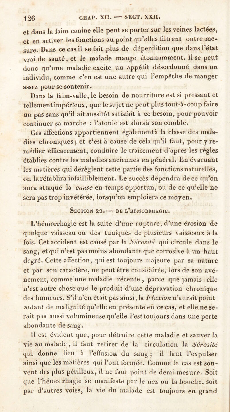 et dans la faim canine elle peut se porter sur les veines lactées, et en activer les fonctions au point qu’elles filtrent outre me- sure. Dans ce cas il se fait plus de déperdition que dans l’état vrai de santé, et le malade mange étonnamment, il se peut donc qu’une maladie excite un appétit désordonné dans un individu, comme c’en est une autre qui l’empêche de manger assez pour se soutenir. Dans la faim-valle, le besoin de nourriture est si pressant et tellement impérieux, que le sujet ne peut plus tout-à-coup faire un pas sans qu’il ait aussitôt satisfait à ce besoin, pour pouvoir continuer sa marche : l’atonie est alorsà son comble. Ces affections appartiennent également à la classe des mala- dies chroniques; et c’est à cause de cela qu’il faut, pour y re- médier efficacement, conduire le traitement d’après les règles établies contre les maladies anciennes en général. En évacuant les matières qui dérèglent cette partie des fonctions naturelles, on la rétablira infailliblement. Le succès dépendra de ce qu’on aura attaqué la cause en temps opportun, ou de ce qu’elle ne sera pas trop invétérée, lorsqu’on emploiera ce moyen. - Section 22.— de l’hemorrhagie. L’hémorrhagie est la suite d’une rupture, d’une érosion de quelque vaisseau ou des tuniques de plusieurs vaisseaux à la fois. Cet accident est causé par la Sérosité qui circule dans le sang, et qui n’est pas moins abondante que corrosive à un haut degré. Cette affection, qui est toujours majeure par sa nature et par son caractère, ne peut être considérée, lors de son avè- nement, comme une maladie récente , parce que jamais elle n’est autre chose que le produit d’une dépravation chronique des humeurs. S’il n’en était pas ainsi, la hlaxion n’aurait point aniant de malignité qu’elle en présente en ce cas, et elle ne se- rait, pas aussi volumineuse qu’elle l’est toujours dans une perte abondante de sang. Il est évident que, pour détruire cetle maladie et sauver la vie au malade , il faut retirer de la circulation la Sérosité qui donne lieu à l’effusion du sang ; il faut l’expulser ainsi que les matières qui l’ont formée. Gomme le cas est sou- vent des plus périlleux, il ne faut point de demi-mesure, Soit que l’hémorrhagie se manifeste par le nez ou la bouche, soit par d’autres voies, la vie du maiade est toujours en grand