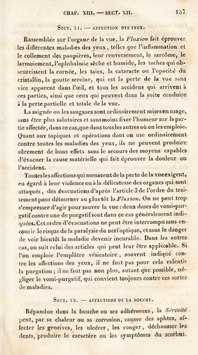 SeCT. II. AFFECTION DES YEUX. Rassemblée sur l’organe de la vue, la Fluxion fait éprouver les différentes maladies des yeux, telles que l’inflammation et le collement des paupières, leur renversement, le sarcome, le larmoiement, l’ophthalmie sèche el humide, les taches qui ob- scurcissent la cornée, les taies, la cataracte ou l’opacité du. cristallin, la goutte sereine, qui est la perte de la vue sans vice apparent dans l’œil, et tous les accidens qui arrivent à ces parties, ainsi que ceux qui peuvent dans la suite conduire à la perte partielle et totale de la vue. La saignée ou les sangsues sont ordinairement mises en usage, sans être plus salutaires et sans moins fixer l’humeur sur la par- tie affectée, dans ce cas,que dans tous les autres où on les emploie. Quant aux topiques et opérations dont on use ordinairement contre toutes les maladies des yeux, ils ne peuvent produire sûrement de bons effets sans le secours des moyens capables d’évacuer la cause matérielle qui fait éprouver la douleur ou l’accident. Toutesles affections qui menacent de la perte de la vueexigent, eu égard à leur violence ou à la délicatesse des organes qui sont attaqués , des évacuations d’après l’article 3 de l’ordre du trai- tement pour détourner au plus tôt la Fluxion. On ne peut trop s’empresser d’agir pour sauver la vue : deux doses de vomi-pur- gatif contre une de purgatif sont dans ce cas généralement indi- quées. Cet ordre d’évacuations ne peut être interrompu sans en- eouiir le risque de la paralysie du nerf optique, et sans le danger de voir bientôt la maladie devenir incurable. Dans les autres cas, on suit celui des articles qui peut leur etre applicable. Si l’on emploie l’emplâtre vésicatoire , souvent indiqué con- tre les affections des yeux, il ne faut pas pour cela ralentir la purgation ; il ne faut pas non plus, autant que possible, né- gliger le vomi-purgatif, qui convient toujours contre ces sortes de maladies. SeCT. 12. — AFFECTIONS DE LA BOUCHE. Répandue dans la bouche ou ses adhérences, la Sérosité peut, par sa chaleur ou sa corrosion, causer des aphtes, af- fecter les gencives, les ulcérer, les ronger, déchausser les dents, produire le caractère ou les symptômes du scorbut.