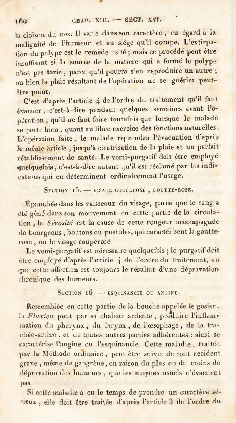 la cloison du nez. Il varie dans son caractère , eu égard à la malignité de l’humeur et au siège qu’il occupe. L’extirpa- tion du polype est le remède usité ; mais ce procédé peut être insuffisant si la source de la matière qui a formé le polype n’est pas tarie , parce qu’il pourra s’en reproduire un autre ; ou bien la plaie résultant de l'opération ne se guérira peut- être point. C’est d’après l’article 4 de l’ordre du traitement qu’il faut évacuer , c’est-à-dire pendant quelques semaines avant IV pération , qu’il ne faut faire toutefois que lorsque le malade se porte bien , quant au libre exercice des fonctions naturelles. L’opération faite , le malade reprendra l’évacuation d’après le même article , jusqu’à cicatrisation de la plaie et un parfait rétablissement de santé. Le vomi-purgatif doit être employé quelquefois 5 c’est-à-dire autant qu’il est réclamé par les indi- cations qui en déterminent ordinairement l’usage. Section i5. — visage couperosé , goutte-rose. Épanchée dans les vaisseaux du visage, parce que le sang a été gêné dans son mouvement en cette partie de la circula- tion , la Sérosité est la cause de cette rougeur accompagnée de bourgeons , boutons ou pustules, qui caractérisent la goutte- rose , ou le visage couperosé. Le vomi-purgatif est nécessaire quelquefois ; le purgatif doit être employé d’après l’article 4 de l’ordre du traitement, vu que cette affection est toujours le résultat d’une dépravation chronique des humeurs. Section i6. — êsquinancie ou angine. Rassemblée en cette partie de la bouche appelée le gosier, la Fluxion peut par sa chaleur ardente , produire l’inflam- mation du pharynx, du larynx , de l’œsophage, de la tra- chée-artère , et de toutes autres parties adhérentes : ainsi se caractérise l’angine ou l’esquinancie. Cette maladie , traitée par la Méthode ordinaire , peut être suivie de tout accident grave , même de gangrène, en raison du plus ou du moins de dépravation des humeurs, que les moyens usuels n’évacuent pas. Si cette maladie a eu le temps de prendre un caractère sé- rieux , elle doit être traitée d’après l’article 3 de l’ordre du