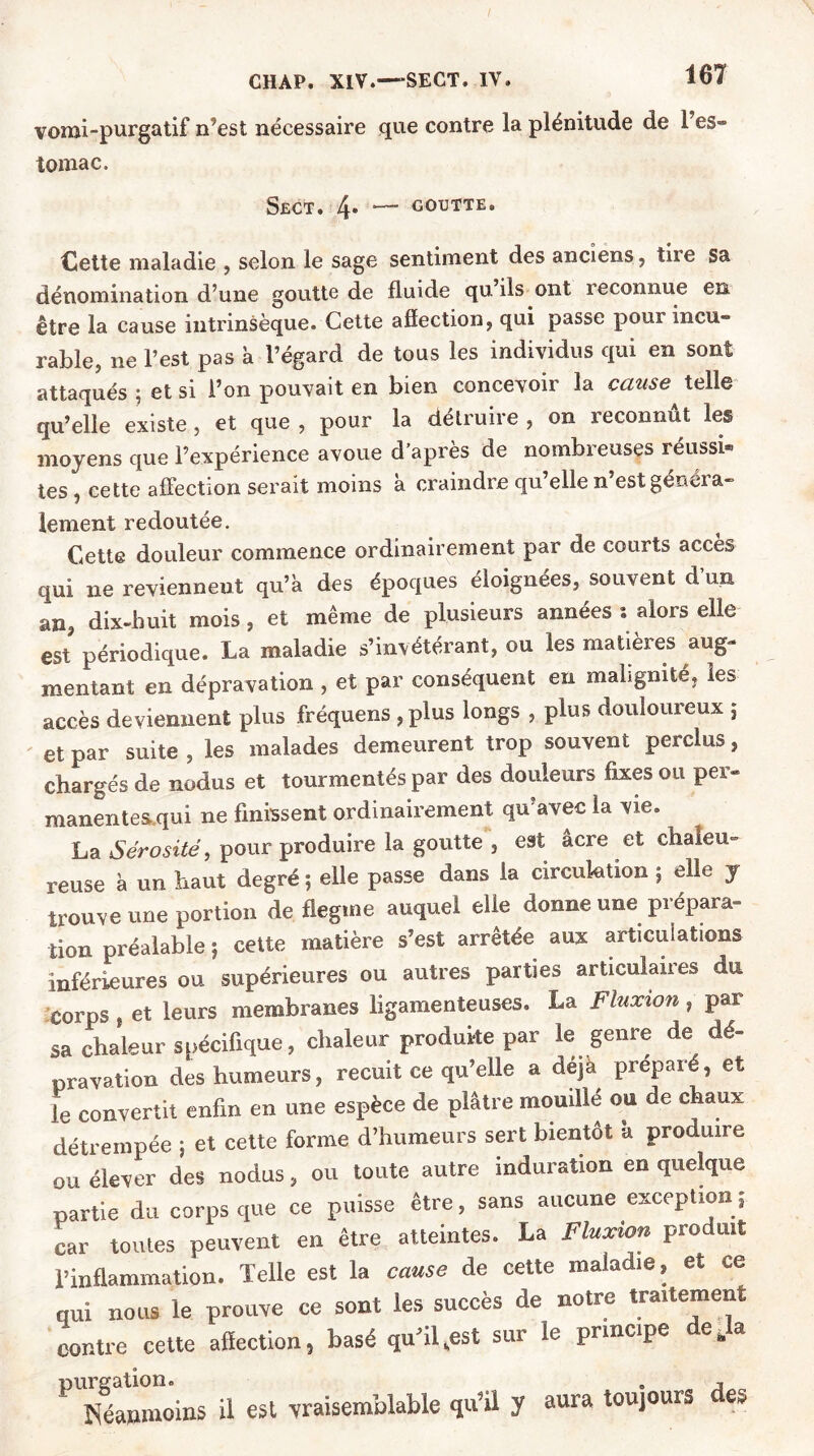 vomi-purgatif n’est nécessaire que contre la plénitude de 1 es- tomac. Sect. 4* ~~ goutte. Cette maladie , selon le sage sentiment des anciens, tire sa dénomination d’une goutte de fluide qu’ils ont reconnue en être la cause intrinsèque. Cette affection, qui passe pour incu- rable, ne l’est pas à l’égard de tous les individus qui en sont attaqués ; et si l’on pouvait en bien concevoir la cause telle qu’elle existe , et que , pour la détruire , on reconnut les moyens que l’expérience avoue d’après de nombreuses réussi* tes , cette affection serait moins à craindre qu’elle n’est généra- lement redoutée. Cette douleur commence ordinairement par de courts accès qui ne reviennent qu’à des époques éloignées, souvent d un an, dix-huit mois, et même de plusieurs années ; alors elle est périodique. La maladie s’invétérant, ou les matières aug- mentant en dépravation , et par conséquent en malignité, les accès deviennent plus fréquens , plus longs , plus douloureux ; et par suite, les malades demeurent trop souvent perclus, chargés de nodus et tourmentés par des douleurs fixes ou per- manentes.qui ne finissent ordinairement qu’avec la vie. La Sérosité, pour produire la goutte , est âcre et chaleu- reuse à un haut degré ; elle passe dans la circulation ; elle y trouve une portion de flegme auquel elle donne une prépara- tion préalable ; cette matière s’est arrêtée aux articulations inférieures ou supérieures ou autres parties articulaires du corps, et leurs membranes ligamenteuses, La Fluxion, par sa chaleur spécifique, chaleur produite par le genre de dé- pravation dès humeurs, recuit ce qu’elle a déjà préparé, et le convertit enfin en une espèce de plâtre mouille ou de chaux détrempée ; et cette forme d’humeurs sert bientôt a produire ou élever des nodus, ou toute autre induration en quelque partie du corps que ce puisse être, sans aucune exception,' car toutes peuvent en être atteintes. La Fluxion pro uit l’inflammation. Telle est la de cette maladie, et ce qui nous le prouve ce sont les succès de notre traitement contre cette affection, basé qu’il,est sur le principe déjà PlEmôins il est vraisemblable qu’il y aura toujours des