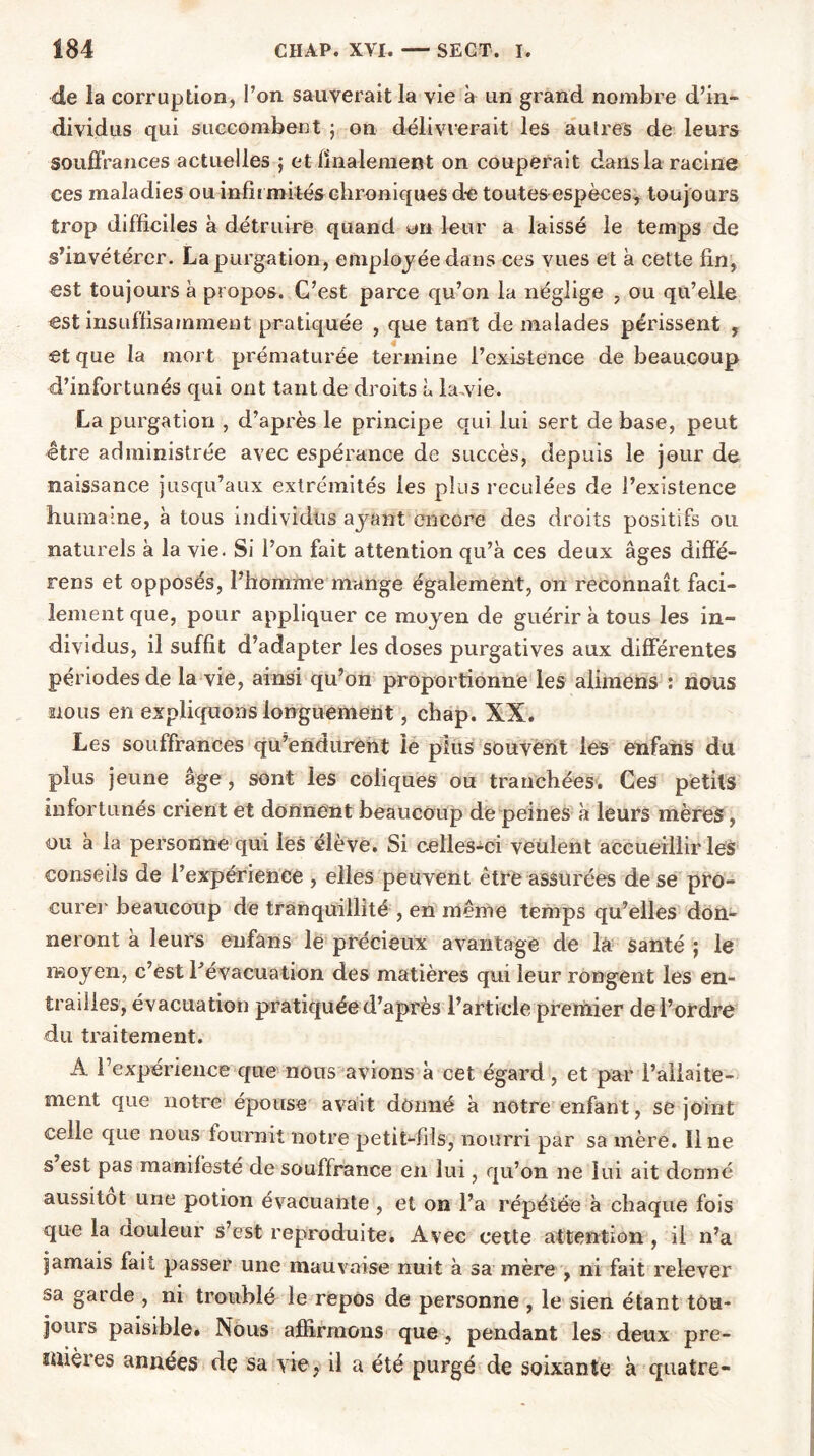 de la corruption, l’on sauverait la vie à un grand nombre d’in- dividus qui succombent ; on délivrerait les autres de leurs souffrances actuelles } et finalement on couperait dans la racine ces maladies ou infirmités chroniques de toutes espèces, toujours trop difficiles à détruire quand un leur a laissé le temps de s’invétérer. La purgation, employée dans ces vues et à cette fin, est toujours à propos. C’est parce qu’on la néglige , ou qu’elle est insuffisamment pratiquée , que tant de malades périssent , et que la mort prématurée termine l’existence de beaucoup d’infortunés qui ont tant de droits à la,vie. La purgation , d’après le principe qui lui sert de base, peut être administrée avec espérance de succès, depuis le jour de naissance jusqu’aux extrémités les plus reculées de l’existence huraa:ne, à tous individus ayant encore des droits positifs ou naturels à la vie. Si l’on fait attention qu’à ces deux âges diffé- rens et opposés, l’homme mange également, on reconnaît faci- lement que, pour appliquer ce moyen de guérir à tous les in- dividus, il suffit d’adapter les doses purgatives aux différentes périodes de la vie, ainsi qu’on proportionne les alimens : nous nous en expliquons longuement, chap. XX. Les souffrances qu’endurent le pins souvent les enfans du plus jeune âge, sont les coliques ou tranchées. Ces petits infortunés crient et donnent beaucoup de peines à leurs mères, ou à la personne qui les élève. Si celles-ci veulent accueillir les conseils de l’expérience , elles peuvent être assurées de se pro- curer beaucoup de tranquillité , en même temps qu’elles don- neront à leurs enfâns le précieux avantage de là Santé ; le œoyen, c’est l'évacuation des matières qui leur rongent les en- trailles, évacuation pratiquée d’après l’article premier de l’ordre du traitement. A l’expérience que nous avions à cet égard, et par l’allaite- ment que notre épouse avait donné à notre enfant, se joint celle que nous fournit notre petit-fils, nourri par sa mère. Il ne s est pas manifesté de souffrance en lui, qu’on ne lui ait donné aussitôt une potion évacuante , et on l’a répétée à chaque fois que la aouleur s’est reproduite. Avec cette attention, il n’a jamais fait passer une mauvaise nuit à sa mère , ni fait relever sa garde , ni troublé le repos de personne , le sien étant tou- jours paisible. Nous affirmons que, pendant les deux pre- mières années de sa vie, il a été purgé de soixante à quatre-