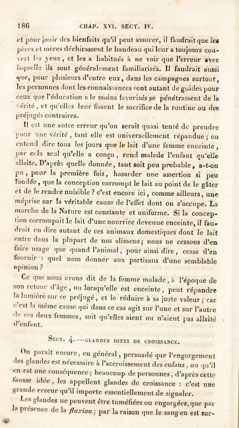 et pour jouir des bienfaits qu’il peut assurer, il faudrait que le* pères et mères déchirassent le bandeau qui leur a toujours cou- vert les jeux, et les a habitués à ne voir que l’erreur avec laquelle ils sont généralement familiarisés. Il faudrait aussi que, pour plusieurs d’entre eux, dans les campagnes surtout, les personnes dont les connaissances sont autant de guides pour ceux que l’éducation a le moins favorisés se pénétrassent de la vérité , et qu elles leur fissent le sacrifice de la routine ou des préjugés contraires. Il est une autre erreur qu’on serait quasi tenté de prendre pour une vérité , tant elle est universellement répandue ; on entend dire tous les jours que le lait d’une femme enceinte , par cela seul qu’elle a conçu, rend malade l’enfant qu’elle allaite. D’après quelle donnée, tant soit peu probable, a-t-on pu, pour la première fois, hasarder une assertion si peu fondée, que la conception corrompt le lait au point de le gâter et de le rendre nuisible ? c’est encore ici, comme ailleurs, une mepi ise sur la véritable cause de l’effet dont on s’occupe. La marche de îa Nature est constante et uniforme. Si la concep- tion corrompait le lait d’une nourrice devenue enceinte, il fau* drait en dire autant de ces animaux domestiques dont le lait enti e dans la plupart de nos alimens j nous ne cessons d’en, faire usage que quand l’animal, pour ainsi dire, cesse d’en fournir : quel nom donner aux partisans d’une semblable opinion ? Ce que nous avons dit de la femme malade, à l’époque de son retour d’âge, ou lorsqu’elle est enceinte, peut répandre la lumière sur ce préjugé, et le réduire a sa juste valeur 5 car c est même cause qui dans ce cas agit sur Pune et sur l’autre dv ccs deux femmes, soit qu’elles aient ou n’aient pas allaité d’enfant. Sect. 4-—glandes dites de croissance. On paiaît encore, en général, persuadé que l’engorgement £ es b*andes est nécessaire à l’accroissement des enfans, ou qu’il en est une conséquence ; beaucoup de personnes , d’après cette hausse idee , les appellent glandes de croissance : c’est irne grande erreur qu’il importe essentiellement de signaler. Le*, glandes ne peuvent etre tuméfiées ou engorgées,que par 8 P1{^sence de îa fluxion; par la raison que le sang en est sur-