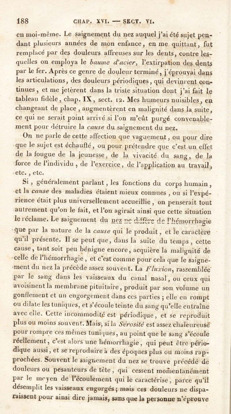 en moi-même. Le saignement du nez auquel j’ai été sujet pen- dant plusieurs années de mon enfance, en me quittant, fut remplacé par des douleurs affreuses sur les dents, contre les- quelles on employa le baume d’acier, l’extirpation des dents par le fer. Après ce genre de douleur terminé, j’éprouvai dans les articulations, des douleurs périodiques, qui devinrent con- tinues , et me jetèrent dans la triste situation dont j’ai fait le tableau fidèle, chap. IX, sect. 12. Mes humeurs nuisibles, en changeant de place , augmentèrent en malignité dans la suite, ce qui ne serait point arrivé si l’on m’eût purgé convenable- ment pour détruire la cause du saignement du nez. On ne parle de cette affection que vaguement, ou pour dire que le sujet est échauffé, ou pour prétendre que c’est un effet de la fougue de la jeunesse, de la vivacité du sang, de la force de l’individu , de l’exercice, de l’application au travail, * etc. , etc. Si , generalement parlant, les fonctions du corps humain , et la cause des maladies étaient mieux connues , ou si l’expé- rience était plus universellement accueillie , 011 penserait tout autrement qu’on le fait, et l’on agirait ainsi que cette situation leieclame. Le saignement du nez îip /GCCo.**. rt^ l’hémorrhagie Sa* âue Par nature de la cause qui le produit, et ie caractère qn il présente. Il se peut que, dans la suite du temps , cette cause, tant soit peu bénigne encore, acquière la malignité de celle de 1 hémorrhagie , et c’est comme pour cela que le saigne- ment du nez la précédé assez souvent. La Fluxion, rassemblée pai le sang dans les vaisseaux du canal nasal, ou ceux qui avoisinent la membrane pituitaire, produit par son Volume un gonflement et un engorgement dans ces parties ; elle en rompt ou dilate les tuniques, et s écoule teinte du sang qu’elle entraîne avec elle. Lette incommodité est périodique, et se reproduit plus ou moins souvent. Mais, si la Sérosité est assez chaleureuse poui 1 ompre ces memes tuniques, au point que le sang s’écoule réellement, c est alors une hémorrhagie, qui peut être pério- dique aussi, et se reproduire a des époques plus ou moins rap- prochées. Souvent le saignement du nez se trouve précédé dé douleurs ou pesanteurs de tête , qui cessent momentanément pat le moyen de 1 écoulement qui le caractérise, parce qu’il désemplit les vaisseaux engorgés ; mais ces douleurs ne dispa- raissent pour ainsi dire jamais, sans que la personne n’éprouve