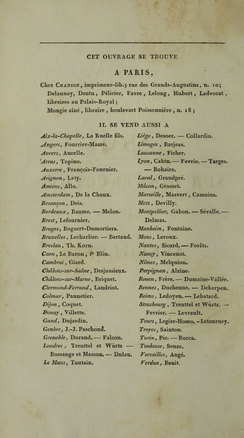 libraires au Palais-Royal ; Aix-la-Chapelle, La Ruelle fils. Angers, Fourrier-Mame, Anvers, Ancelle. ‘Arras, Topino. Auxerre , Francois-Fournier. Avignon, Laty. Amiens, Allo. Amsterdam, De la Chaux. Besancon , Deis. Bordeaux , Baume. — Melon. Brest, Lefournier. Bruges, Bogaert-Dumortiers. Bruxelles , Lecharlier. — Bertaud. Breslau, Th. Korn. Caen , Le Baron, f° Blin. Cambrai, Giard. Chälons-sur-Saëne , Desjussieux. Chälons-sur-Marne, Briquet. Clermond-Ferrand, Landriot. Colmar, Pannetier. Dijon , Coquet. Douary , Villette. Gand, Dujardin, Genève, J.-J. Paschoud. Grenoble, Durand, — Falcon. Londres , ‘Treuttel et Wurtz — Bossange et Masson. — Dulau. Le Mans, Toutain. Liège , Desoer. — Collardin. Limoges , Barjeas. Lausanne , Ficher. Lyon, Cabin.— Favrio. — Targes. — Bohaire. Laval, Grandpré. Mâcon, Grosset. Marseille, Masvert , Camoins. Metz, Devilly. Montpellier, Gabon. — Sévalle, — Delmas. Mankheim, Fontaine. Mons , Leroux. Nantes, Sicard, — Forêts. Nancy, Vincenot. Nimes, Melquion. Perpignan, Alzine. Rouen, Frère, — Dumaine-Vallée. Rennes, Duchenne, — Dekerpen. Reims , Ledoyen. — Lebatard. Strasbourg , Treuttel et Wurtz. — Fevrier. — Levrault, Tours, Legier-Homo, - Letourney. Troyes, Sainton. Turin, Pic. — Bocca. Toulouse, Senac. Versailles, Angé. Verdun, Benit.