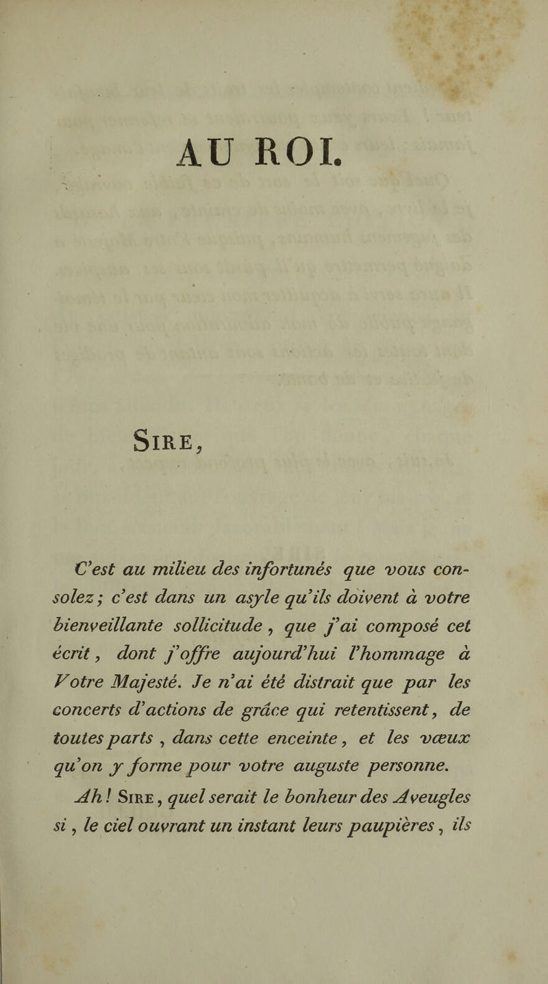 AU RO. SIRE, C’est au milieu des infortunés que vous con- solez; c’est dans un asyle qu’ils doivent à votre bienveillante sollicitude | que j'ai composé cet écrit, dont j'offre aujourd’hui l'hommage à Votre Majesté. Je n'ai été distrait que par les concerts d'actions de grâce qui retentissent, de toutes parts , dans cette enceinte, et les vœux qu’on y forme pour votre auguste personne. Ah! Sire, quel serait le bonheur des Aveugles si , le ciel ouvrant un instant leurs paupières, ils