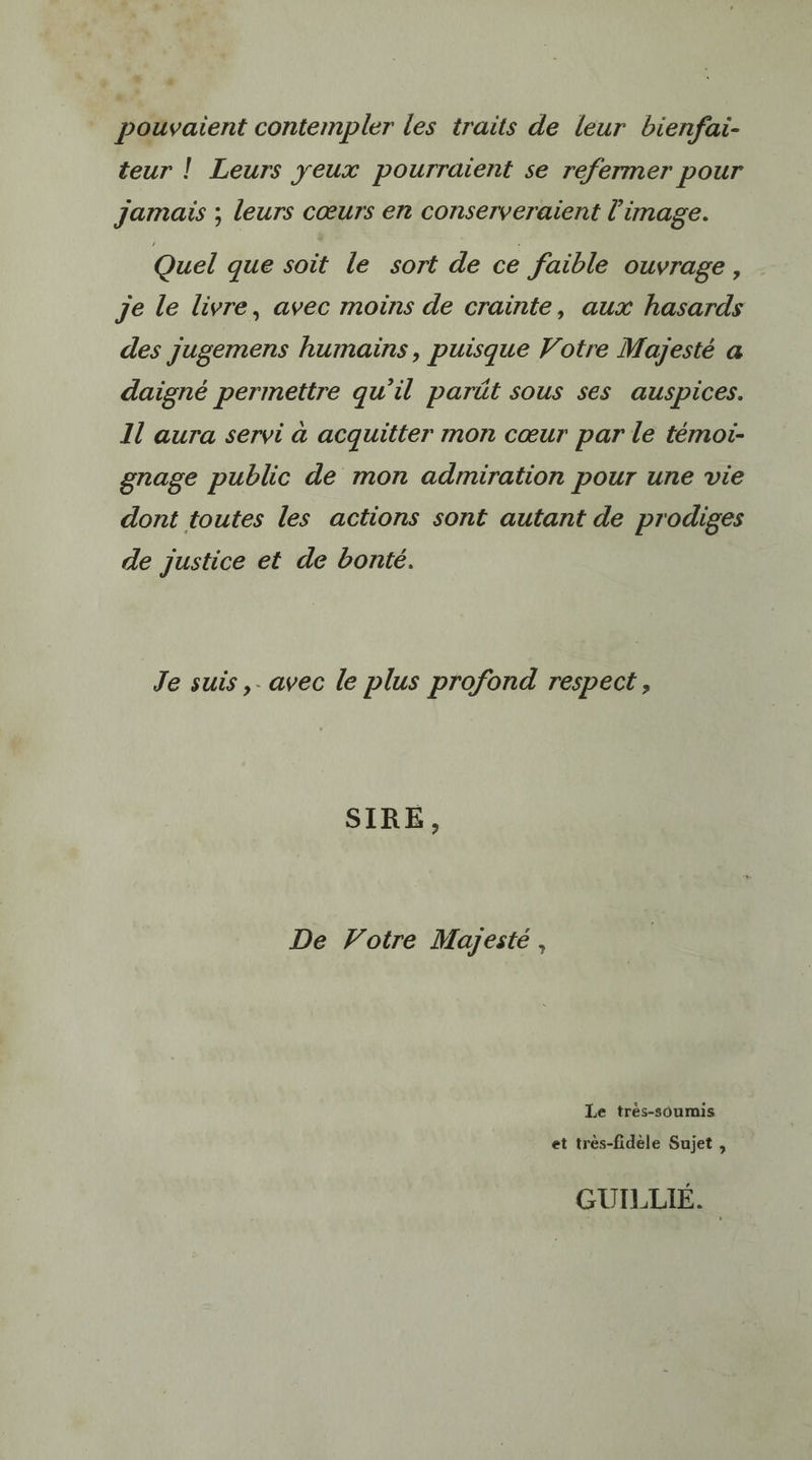 5 pouvaient contempler les traits de leur bienfai- teur ! Leurs yeux pourraient se refermer pour Jamais ; leurs cœurs en conserveraient l’image. Quel que soit le sort de ce faible ouvrage, je le livre, avec moins de crainte, aux hasards des jugemens humains, puisque Votre Majesté a daigné permettre qu’il parüt sous ses auspices. Il aura servi à acquitter mon cœur par le témoi- gnage public de mon admiration pour une vie dont toutes les actions sont autant de prodiges de justice et de bonté. Je suis,. avec le plus profond respect , SIRE, De Voire Majesté , Le trés-soumis et très-fidèle Sujet , GUILLIÉ..