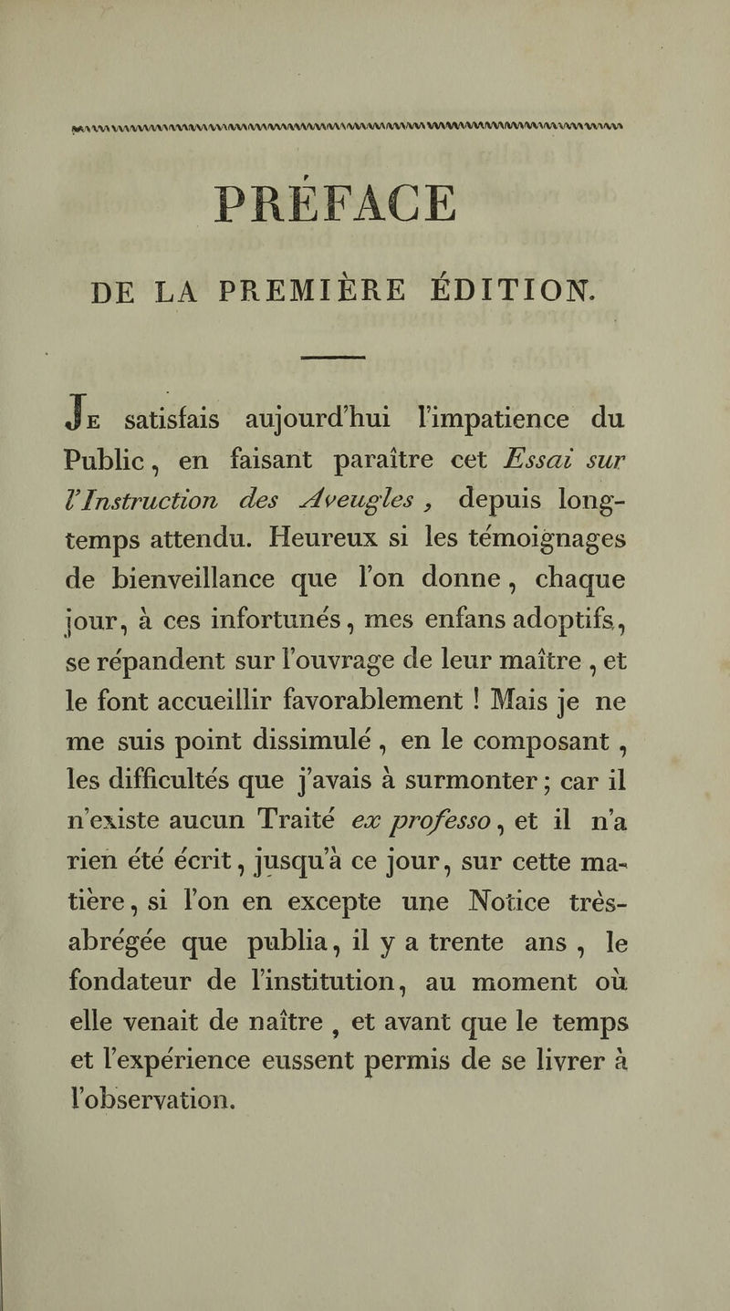 RNA AAA AAA AAA NA AAA AAA AAA AAA ARR AAA RAA RAA PARA AA AAA AAA AAA RAA AAA PRÉFACE DE LA PREMIÈRE ÉDITION. | Je satisfais aujourd'hui limpatience du Public, en faisant paraître cet ÆEssar sur l’'Instruction des Aveugles , depuis long- temps attendu. Heureux si les témoignages de bienveillance que l’on donne, chaque jour, à ces infortunés , mes enfans adoptifs, se répandent sur l'ouvrage de leur maïtre , et le font accueillir favorablement ! Mais je ne me suis point dissimulé , en le composant, les difficultés que J'avais à surmonter ; car il n'existe aucun Traité ex professo, et il n'a rien été écrit, jusqu'à ce jour, sur cette ma- tiere , si l'on en excepte une Notice très- abrégée que publia, il y a trente ans, le fondateur de l'institution, au moment où elle venait de naître , et avant que le temps et l'expérience eussent permis de se livrer à l'observation.