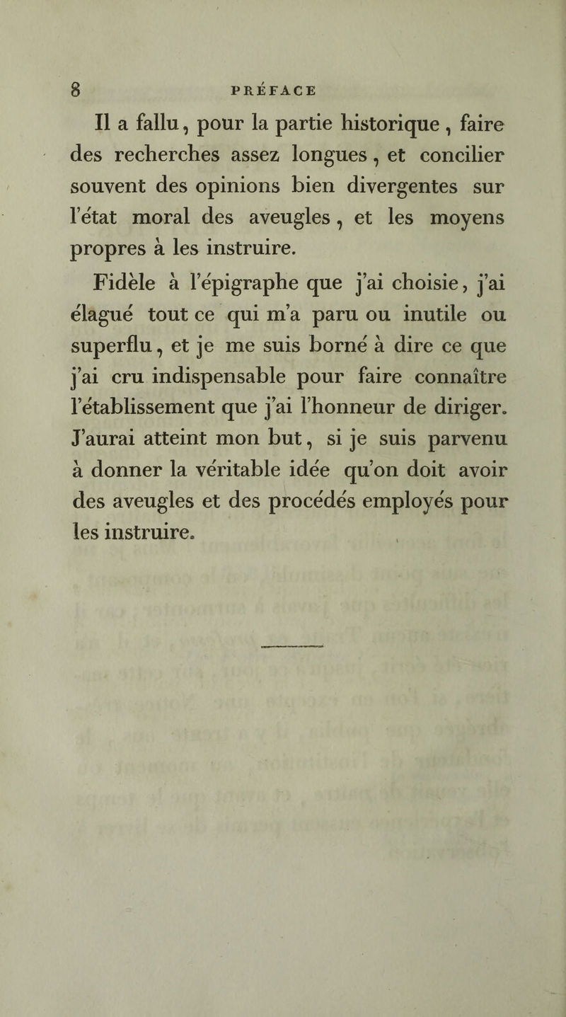 Il a fallu, pour la partie historique , faire des recherches assez longues , et concilier souvent des opinions bien divergentes sur l'état moral des aveugles, et les moyens propres à les instruire. Fidele à l’épigraphe que j'ai choisie, j'ai élagué tout ce qui ma paru ou inutile ou superflu, et je me suis borné à dire ce que jai cru indispensable pour faire connaître l'établissement que j'ai l'honneur de diriger. J'aurai atteint mon but, si je suis parvenu à donner la véritable idée qu’on doit avoir des aveugles et des procédés employés pour les instruire.