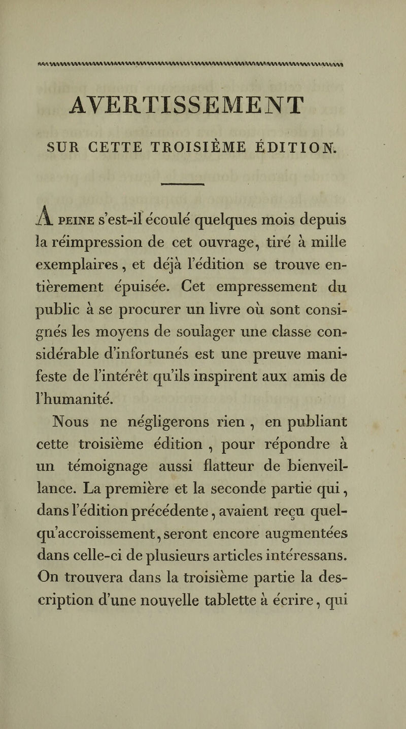 RAA AAA AAA RAA AAA VD AAA VAR VU VA AAA AAA AAA A RAA AA AURA RAA AAA AAA RAA RAI AAA A AAA UV AVERTISSEMENT SUR CETTE TROISIÈME ÉDITION. EE À pere s'est-il écoulé quelques mois depuis la réimpression de cet ouvrage, tiré à mille exemplaires , et déjà l'édition se trouve en- tiérement épuisée. Cet empressement du public à se procurer un livre où sont consi- gnés les moyens de soulager une classe con- sidérable d'infortunés est une preuve mani- feste de l'intérêt qu'ils inspirent aux amis de l'humanité. Nous ne négligerons rien , en publiant cette troisième édition , pour répondre à un témoignage aussi flatteur de bienveil- lance. La première et la seconde partie qui, dans l’édition précédente , avaient reçu quel- qu'accroissement, seront encore augmentées dans celle-ci de plusieurs articles intéressans. On trouvera dans la troisième partie la des- cription d’une nouvelle tablette à écrire, qui