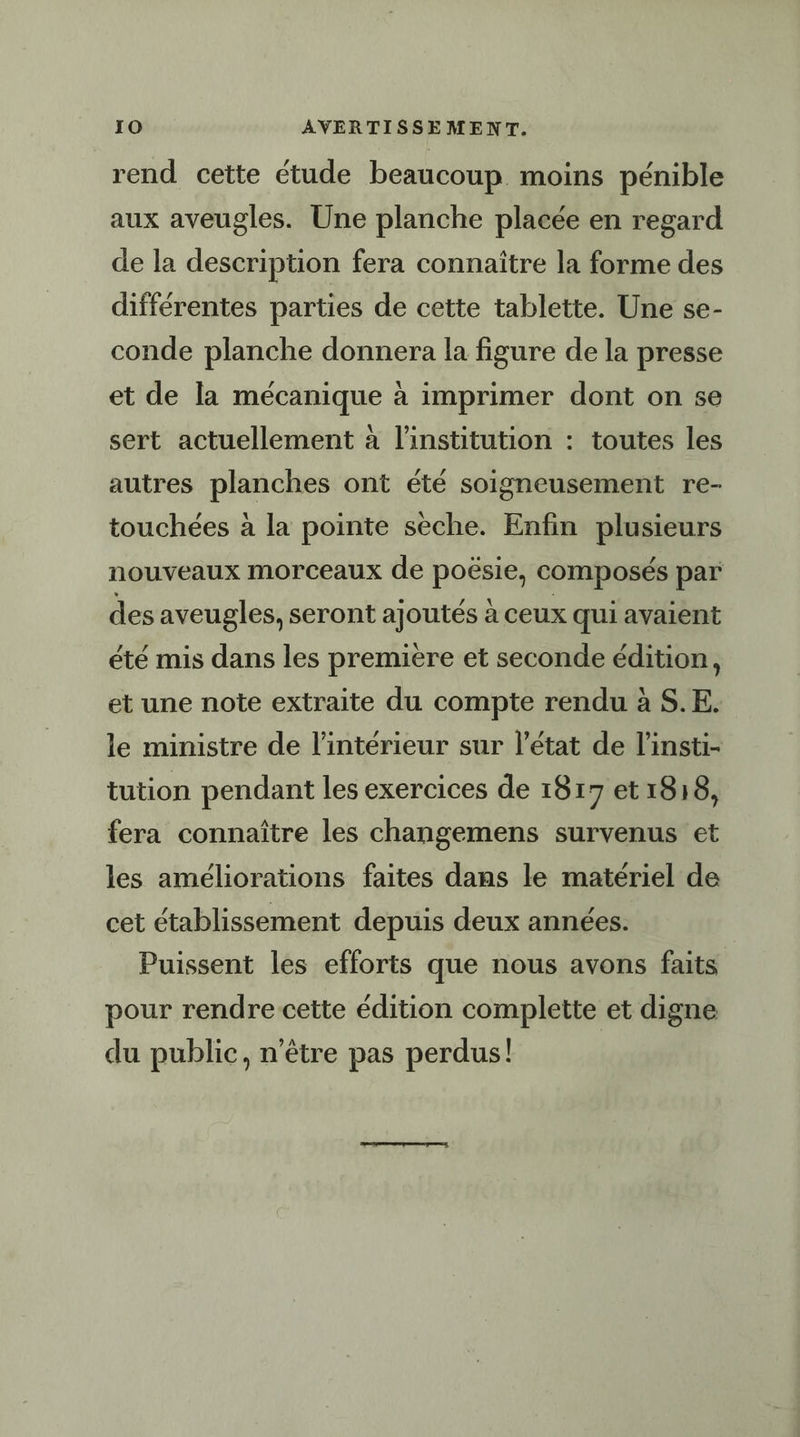 IO AVERTISSEMENT. rend cette étude beaucoup. moins pénible aux aveugles. Une planche placée en regard de la description fera connaître la forme des différentes parties de cette tablette. Une se- conde planche donnera la figure de la presse et de la mécanique à imprimer dont on se sert actuellement à l'institution : toutes les autres planches ont été soigneusement re- touchées à la pointe sèche. Enfin plusieurs nouveaux morceaux de paye) composés par des aveugles, seront ajoutés à ceux qui avaient été mis dans les premiere et seconde édition, et une note extraite du compte rendu à S.E. le ministre de l’intérieur sur l’état de l’insti- tution pendant les exercices de 1817 et 1818, fera connaître les changemens survenus et les améliorations faites dans le matériel de cet établissement depuis deux années. Puissent les efforts que nous avons faits | pour rendre cette édition complette et digne du public, n'être pas perdus!
