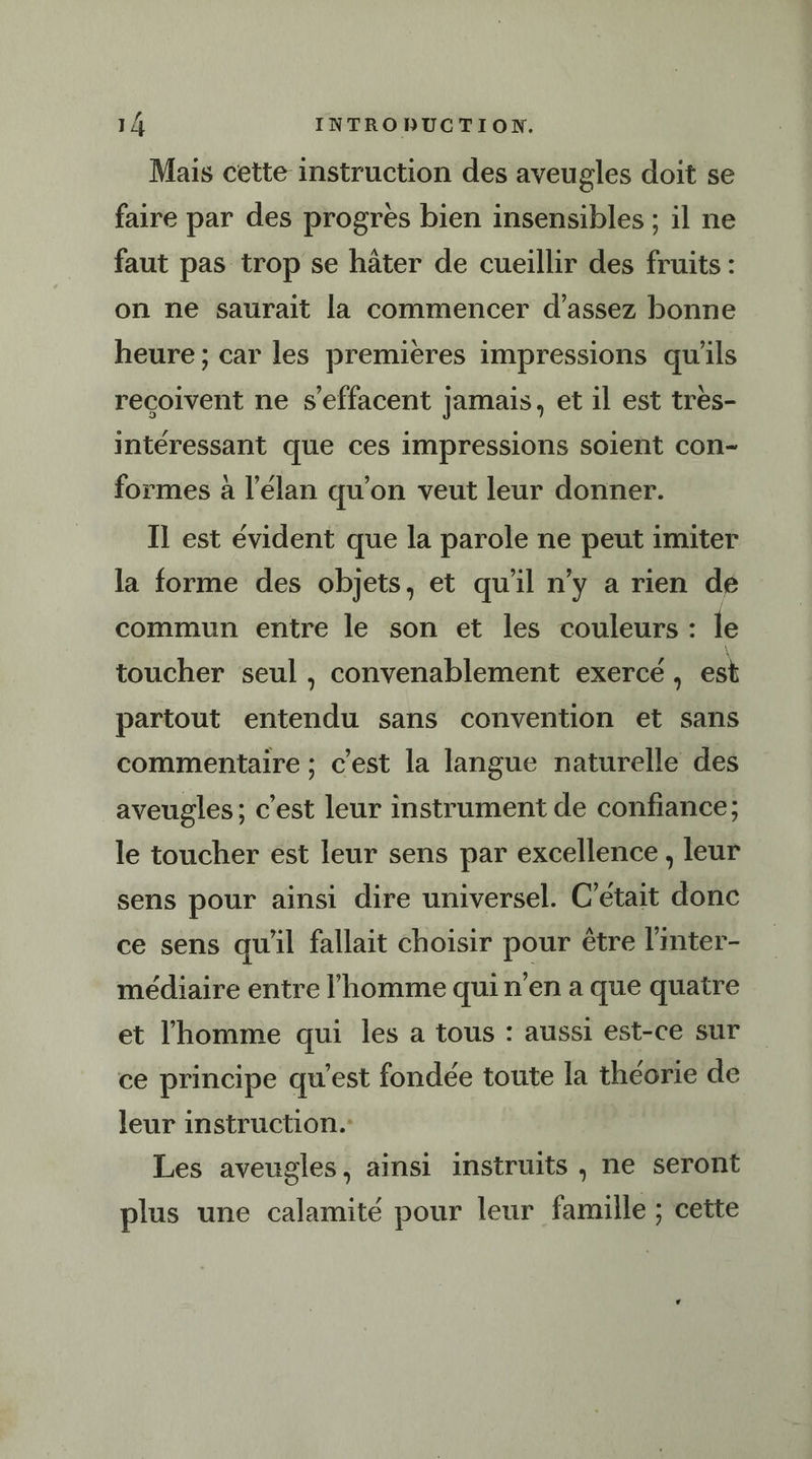 Mais cette instruction des aveugles doit se faire par des progres bien insensibles ; il ne faut pas trop se hâter de cueillir des fruits : on ne saurait la commencer d'assez bonne heure ; car les premières impressions qu'ils recoivent ne s’effacent jamais, et il est très- intéressant que ces impressions soient con- formes à l'élan qu'on veut leur donner. Il est évident que la parole ne peut imiter la forme des objets, et qu'il n’y a rien de commun entre le son et les couleurs : le toucher seul , convenablement exercé, est partout entendu sans convention et sans commentaire ; c’est la langue naturelle des aveugles; c’est leur instrument de confiance; le toucher est leur sens par excellence , leur sens pour ainsi dire universel. C'était donc ce sens qu'il fallait choisir pour être l'mter- médiaire entre l’homme qui n’en a que quatre et l'homme qui les a tous : aussi est-ce sur ce principe qu'est fondée toute la théorie de leur instruction. Les aveugles, ainsi instruits , ne seront plus une calamité pour leur famille ; cette