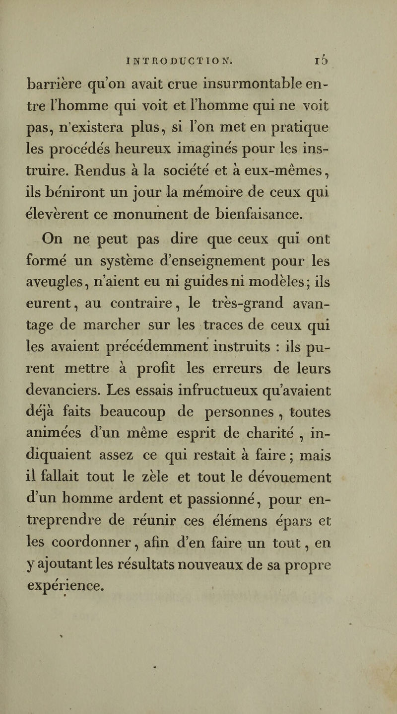 barrière qu'on avait crue insurmontable en- tre l’homme qui voit et l'homme qui ne voit pas, n'existera plus, si l'on met en pratique les procédés heureux imaginés pour les ins- truire. Rendus à la société et à eux-mêmes, ils béniront un jour la mémoire de ceux qui élevèrent ce monument de bienfaisance. On ne peut pas dire que ceux qui ont formé un systeme d'enseignement pour les aveugles, n'aient eu ni guides ni modèles; ils eurent, au contraire, le tres-grand avan- tage de marcher sur les traces de ceux qui les avaient précédemment instruits : ils pu- rent mettre à profit les erreurs de leurs devanciers. Les essais infructueux qu’avaient déjà faits beaucoup de personnes , toutes animées d'un même esprit de charité , in- diquaient assez ce qui restait à faire ; mais il fallait tout le zèle et tout le dévouement d’un homme ardent et passionné, pour en- _treprendre de réunir ces élémens épars et les coordonner , afin d’en faire un tout, en y ajoutant les résultats nouveaux de sa propre expérience.