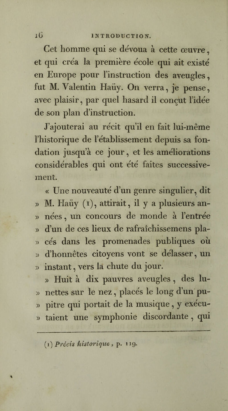 Cet homme qui se dévoua à cette œuvre, et qui créa la première école qui ait existé en Europe pour l'instruction des aveugles, fut M. Valentin Haüy. On verra, je pense, avec plaisir, par quel hasard il concut l’idée de son plan d'instruction. J'ajouterai au récit qu'il en fait lui-même l'historique de l'établissement depuis sa fon- dation jusqu'à ce jour, et les améliorations considérables qui ont été faites successive- ment. « Une nouveauté d’un genre singulier, dit » M. Hauy (1), attirait, 1l y a plusieurs an- » nées, un concours de monde à l'entrée » d’un de ces lieux de rafraïîchissemens pla- » cés dans les promenades publiques où » d’honnètes citoyens vont se délasser, un » instant, vers la chute du jour. » Huit à dix pauvres aveugles, des lu- » nettes sur le nez, placés le long d'un pu- » pitre qui portait de la musique, y exécu- » taient une symphonie discordante , qui