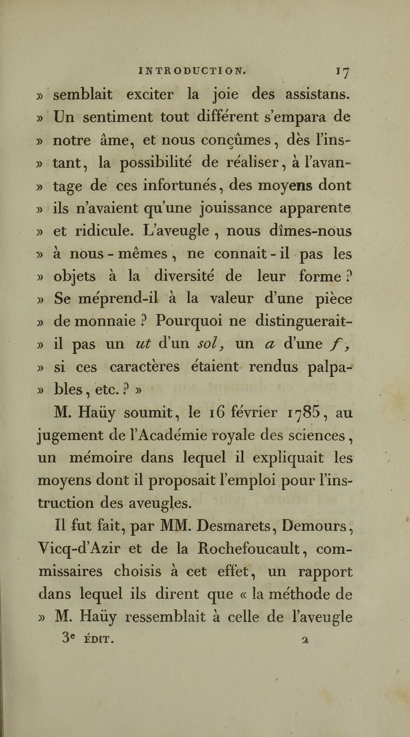 semblait exciter la joie des assistans. notre âme, et nous concüûmes, des l’ins- tage de ces infortunés, des moyens dont ils n'avaient qu'une jouissance apparente et ridicule. L’aveugle , nous dîmes-nous à nous-mêmes, ne connait-il pas les objets à la diversité de leur forme ? Se méprend-il à la valeur d’une pièce de monnaie ? Pourquoi ne distinguerait- il pas un wt d'un so/, un a d'une f, si ces caractères étaient rendus palpa- bles, etc. ? » M. Haüy soumit, le 16 février 1785, au Il fut fait, par MM. Desmarets, Demours, D M. Hauy ressemblait à celle de l’aveugle