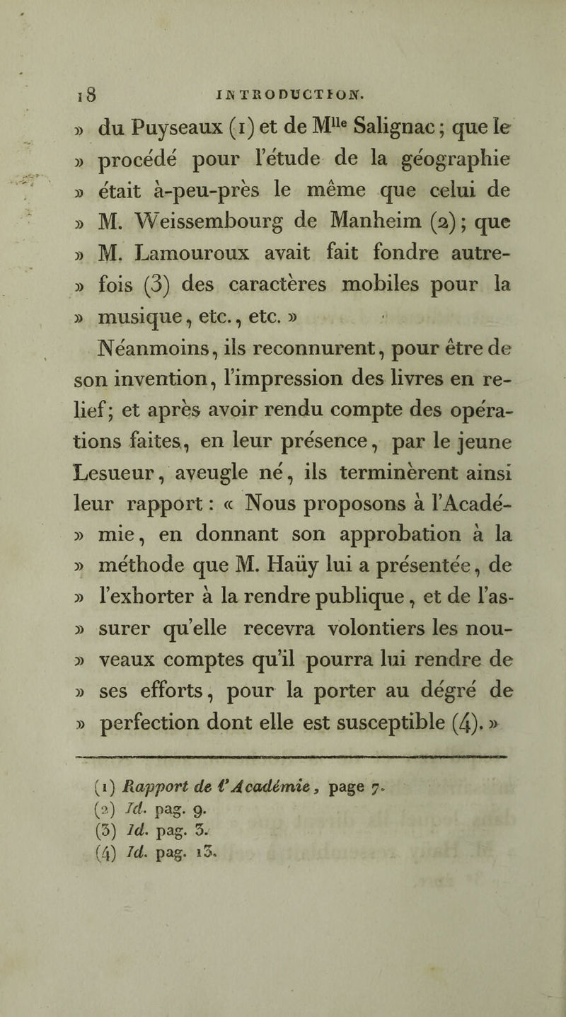 » du Puyseaux (1)et de Mie Salignac ; que le ». procédé pour l'étude de la géographie » était à-peu-pres le même que celui de » M. Weissembourg de Manheim (2); que » M. Lamouroux avait fait fondre autre- » fois (3) des caractères mobiles pour la » musique, etc., etc. » Néanmoins, ils reconnurent, pour être de son invention, l'impression des livres en re- lief; et après avoir rendu compte des opéra- tions faites, en leur présence, par le jeune Lesueur, aveugle né, ils terminerent ainsi leur rapport: « Nous proposons à l’Acadé- » mie, en donnant son approbation à la » méthode que M. Hauy lui a présentée, de » l’exhorter à la rendre publique, et de l’as- » surer quelle recevra volontiers les nou- » veaux comptes qu'il pourra lui rendre de » ses efforts, pour la porter au dégré de » perfection dont elle est susceptible (4). » (1) Rapport de l’Académie, page 7. (2) /Zd. pag. 9. (3) Id. pag. 3- (4) Zd. pag. 153.