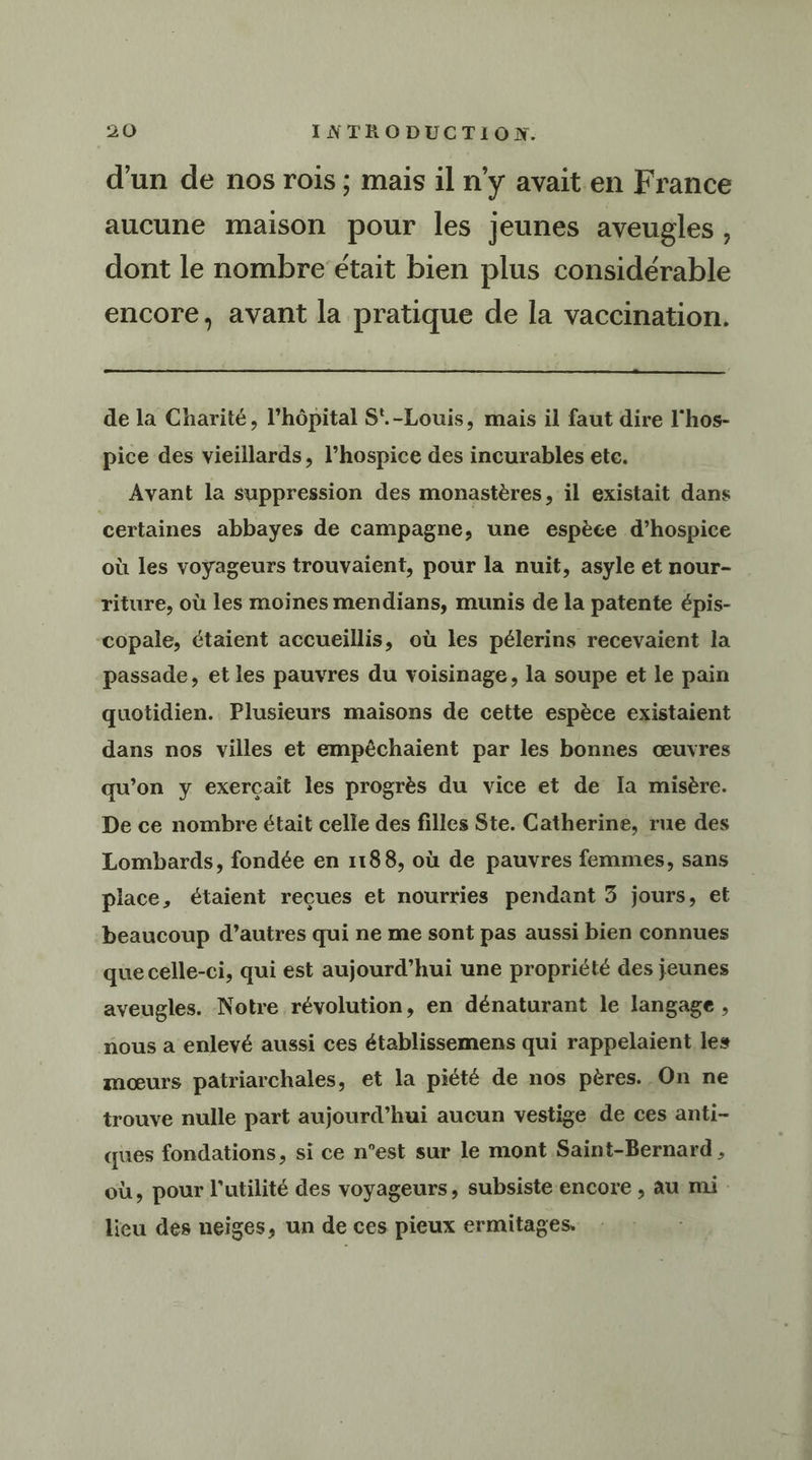 , C1 L1 e L d’un de nos rois ; mais il n'y avait en France aucune maison pour les jeunes aveugles , dont le nombre était bien plus considérable encore, avant la pratique de la vaccination. de la Charité, l'hôpital S'.-Louis, mais il faut dire l'hos- pice des vieillards, l’hospice des incurables etc. Avant la suppression des monastères, il existait dans certaines abbayes de campagne, une espèce d’hospice où les voyageurs trouvaient, pour la nuït, asyle et nour- riture, où les moines mendians, munis de la patente épis- copale, étaient accueillis, où les pélerins recevaient la passade, et les pauvres du voisinage, la soupe et le pain quotidien. Plusieurs maisons de cette espèce existaient dans nos villes et empêchaient par les bonnes œuvres qu’on y exerçait les progrès du vice et de Ia misère. De ce nombre était celle des filles Ste. Catherine, rue des Lombards, fondée en 1188, où de pauvres femmes, sans place, étaient reçues et nourries pendant 3 jours, et beaucoup d’autres qui ne me sont pas aussi bien connues que celle-ci, qui est aujourd’hui une propriété des jeunes aveugles. Notre révolution, en dénaturant le langage , nous a enlevé aussi ces établissemens qui rappelaient les mœurs patriarchales, et la piété de nos pères. On ne trouve nulle part aujourd’hui aucun vestige de ces anti- ques fondations, si ce n’est sur le mont Saint-Bernard, où, pour l'utilité des voyageurs, subsiste encore , au mi lieu des neiges, un de ces pieux ermitages.