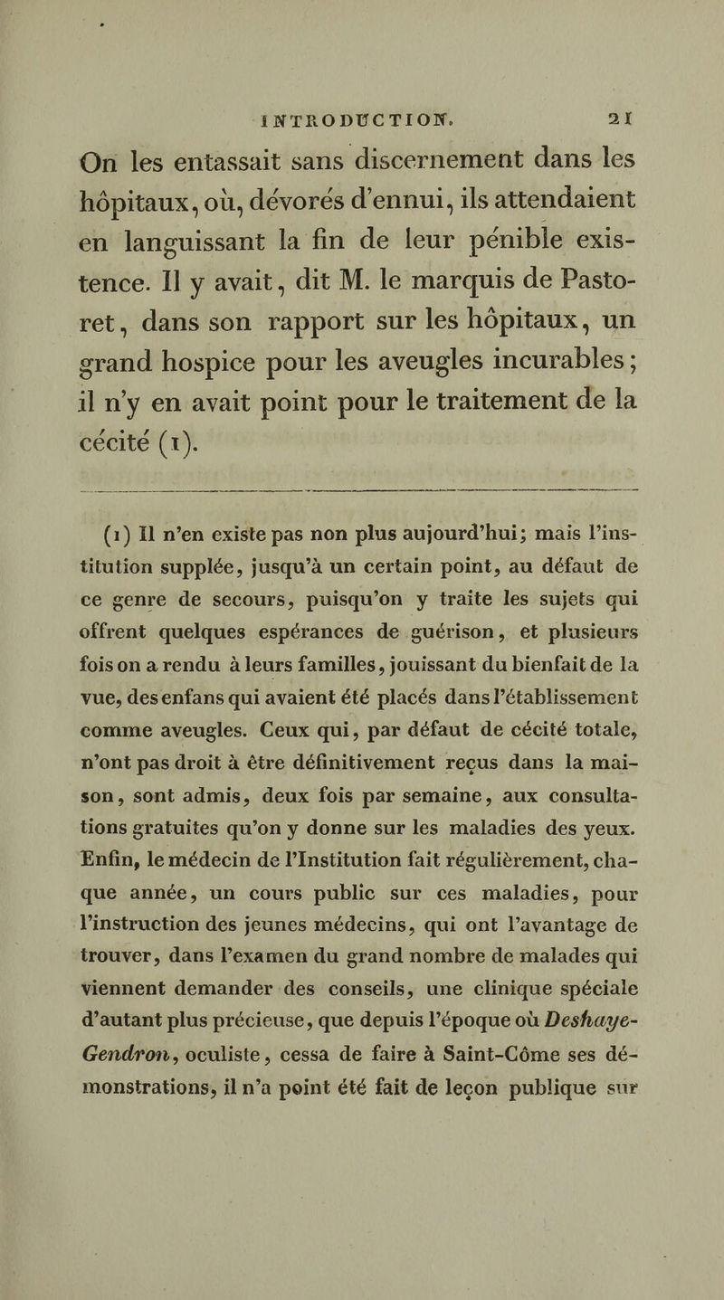On les entassait sans discernement dans les hôpitaux, où, dévorés d’ennui, ils attendaient en languissant la fin de leur pénible exis- tence. Il y avait, dit M. le marquis de Pasto- ret, dans son rapport sur les hôpitaux, un grand hospice pour les aveugles incurables ; il n’y en avait point pour le traitement de la cécité (1). | (1) Il n’en existe pas non plus aujourd’hui; mais l’ins- titution supplée, jusqu’à un certain point, au défaut de ce genre de secours, puisqu'on y traite les sujets qui offrent quelques espérances de guérison, et plusieurs fois on a rendu à leurs familles, jouissant du bienfait de la vue, des enfans qui avaient été placés dans létablissement comme aveugles. Ceux qui, par défaut de cécité totale, n’ont pas droit à être définitivement recus dans la mai- son, sont admis, deux fois par semaine, aux consulta- tions gratuites qu’on y donne sur les maladies des yeux. Enfin, le médecin de l’Institution fait régulièrement, cha- que année, un cours public sur ces maladies, pour linstruction des jeunes médecins, qui ont l’avantage de trouver, dans l'examen du grand nombre de malades qui viennent demander des conseils, une clinique spéciale d'autant plus précieuse, que depuis l’époque où Deshuye- Gendron, oculiste, cessa de faire à Saint-Côme ses dé- monstrations, il n’a point été fait de lecon publique sur