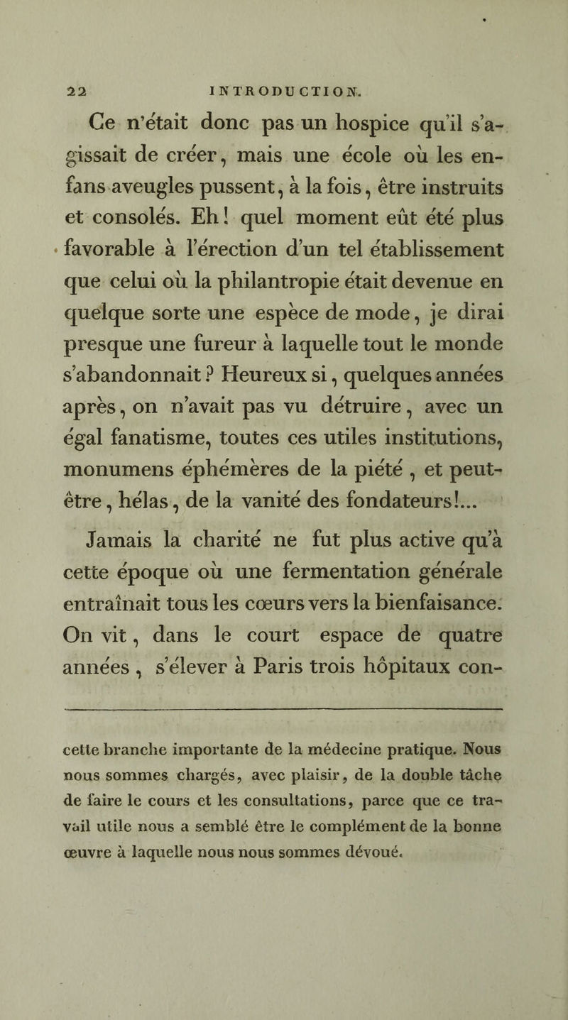 2 Ce n'était donc pas un hospice qu'il s’a- gissait de créer, mais une école où les en- fans aveugles pussent, à la fois, être instruits et consolés. Eh! quel moment eût été plus favorable à l'érection d’un tel établissement que celui où la philantropie était devenue en quelque sorte une espece de mode, je dirai presque une fureur à laquelle tout le monde s’abandonnait ? Heureux si, quelques années après, on n'avait pas vu détruire, avec un égal fanatisme, toutes ces utiles institutions, monumens éphémères de la piété , et peut- être, hélas, de la vanité des fondateurs!... Jamais la charité ne fut plus active qu'à cette époque où une fermentation générale entraînait tous les cœurs vers la bienfaisance: On vit, dans le court espace de quatre , 7 « . ‘ y. Pe années , s'élever à Paris trois hôpitaux con- cette branche importante de la médecine pratique. Nous nous sommes chargés, avec plaisir, de la double tâche de faire le cours et les consultations, parce que ce tra- Yail utile nous a semblé être le complément de la bonne œuvre à laquelle nous nous sommes dévoué.