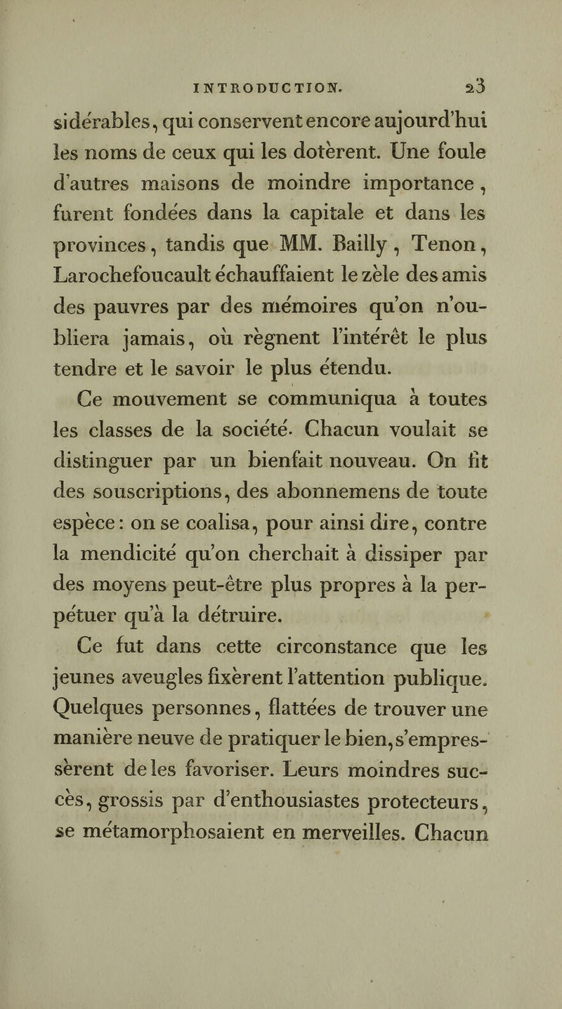 sidérables, qui conserventencore aujourd’hui les noms de ceux qui les dotèrent. Une foule d'autres maisons de moindre importance, furent fondées dans la capitale et dans les provinces, tandis que MM. Bailly, Tenon, Larochefoucault échauffaient le zèle des amis des pauvres par des mémoires qu'on n'ou- bliera jamais, où règnent l'intérêt le plus tendre et le savoir le plus étendu. Ce mouvement se communiqua à toutes les classes de la société. Chacun voulait se distinguer par un bienfait nouveau. On fit des souscriptions, des abonnemens de toute espèce: on se coalisa, pour ainsi dire, contre la mendicité qu’on cherchait à dissiper par des moyens peut-être plus propres à la per- pétuer qu'à la détruire. Ce fut dans cette circonstance que les jeunes aveugles fixèrent l'attention publique. Quelques personnes, flattées de trouver une manière neuve de pratiquer le bien,s’empres- sérent deles favoriser. Leurs moindres suc- cès, grossis par d’enthousiastes protecteurs, se métamorphosaient en merveilles. Chacun