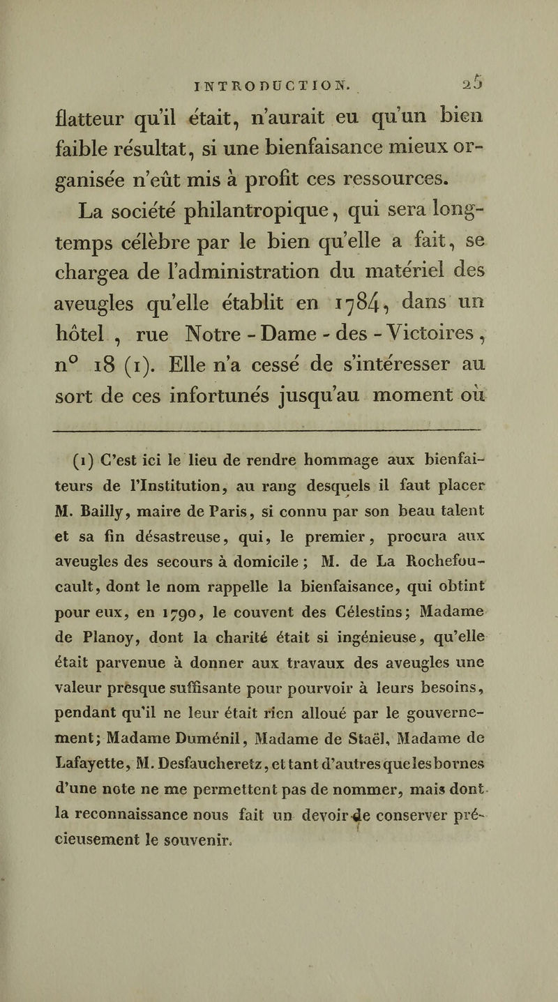flatteur qu'il était, n'aurait eu qu'un bien faible résultat, si une bienfaisance mieux or- ganisée n'eût mis à profit ces ressources. La société philantropique, qui sera long- temps célèbre par le bien qu’elle a fait, se chargea de l'administration du matériel des aveugles qu'elle établit ‘en 1784, dans un hôtel , rue Notre - Dame - des - Victoires, n° 18 (1). Elle n’a cessé de s'intéresser au sort de ces infortunés jusqu'au moment où (1) C’est ici le lieu de rendre hommage aux bienfai- teurs de l’Institution, au rang desquels il faut placer M. Bailly, maire de Paris, si connu par son beau talent et sa fin désastreuse, qui, le premier, procura aux aveugles des secours à domicile ; M. de La Rochefvu- cault, dont le nom rappelle la bienfaisance, qui obtint pour eux, en 1790, le couvent des Célestins; Madame de Planoy, dont la charité était si ingénieuse, qu’elle était parvenue à donner aux travaux des aveugles une valeur presque suffisante pour pourvoir à leurs besoins, pendant qu'il ne leur était rien alloué par le gouverne- ment; Madame Duménil, Madame de Staël, Madame de Lafayette, M. Desfaucheretz, et tant d’autres quelesbornes d’une note ne me permettent pas de nommer, mais dont. la reconnaissance nous fait un devoir de conserver pré- cieusement le souvenir. |