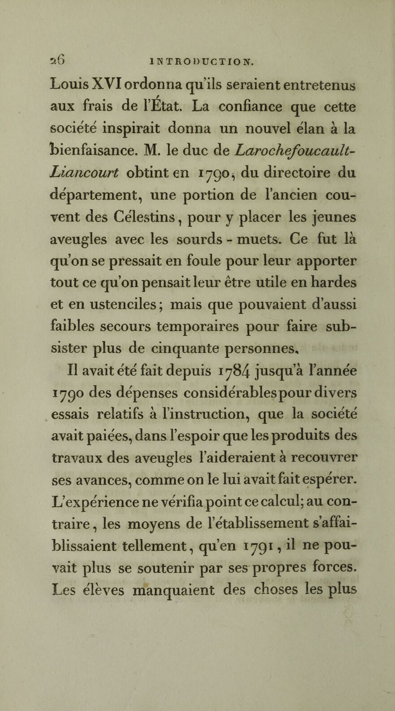 Louis X VIT ordonna qu'ils seraient entretenus aux frais de l'État. La confiance que cette société inspirait donna un nouvel élan à la bienfaisance. M. le duc de Larochefoucault- Liancourt obtint en 1700, du directoire du département, une portion de l’ancien cou- vent des Célestins, pour y placer les jeunes aveugles avec les sourds - muets. Ce fut la qu'on se pressait en foule pour leur apporter tout ce qu'on pensait leur être utile en hardes et en ustenciles; mais que pouvaient d'aussi faibles secours temporaires pour faire sub- sister plus de cinquante personnes, Il avait été fait depuis 1784 jusqu’à l’année 1790 des dépenses considérables pour divers essais relatifs à l'instruction, que la société avait paiées, dans l'espoir que les produits des travaux des aveugles l’aideraient à recouvrer ses avances, comme on le lui avait fait espérer. L'expérience ne vérifia point ce calcul; au con- traire, les moyens de l'établissement s’affai- blissaient tellement, qu'en 1791 ,1l ne pou- vait plus se soutenir par ses propres forces. Les élèves manquaient des choses les plus