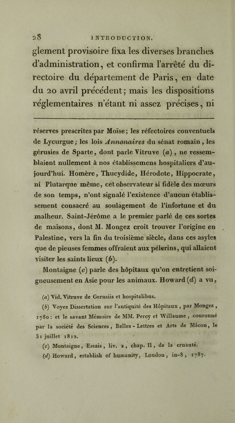glement provisoire fixa les diverses branches d'administration, et confirma l'arrêté du di- rectoire du département de Paris, en date du 20 avril précédent ; mais les dispositions réglementaires n'étant ni assez précises, ni réserves prescrites par Moïse; les réfectoires conventuels de Lycurgue ; les lois {Annonaîires du sénat romain , les gérusies de Sparte, dont parle Vitruve (a), ne ressem- blaient nullement à nos établissemens hospitaliers d’au- jourd’hui. Homère, Thucydide, Hérodote, Hippocrate, ni Plutarque même, cet observateur si fidèle des mœurs de son temps, n’ont signalé l’existence d’aucun établis- sement consacré au soulagement de l’infortune et du malheur. Saint-Jérôme a le premier parlé de ces sortes de maisons, dont M. Mongez croit trouver l’origine en Palestine, vers la fin du troisième siècle, dans ces asyles que de pieuses femmes offraient aux pélerins, qui allaient visiter les saints lieux (6). Montaigne (c) parle des hôpitaux qu’on entretient soi- gneusement en Asie pour les animaux. Howard (d) a vu, (a) Vid. Vitruve de Gerusiis et hospitalibus. (&amp;) Voyez Dissertation sur l'antiquité des Hôpitaux , par Mongez , 1780: et le savant Mémoire de MM. Percy et Willaume , couronné par la société des Sciences, Belles - Lettres et Arts de Mäcon, le 3x1 juillet 1812. (c) Montaigne, Essais, liv. 2 , chap. Il, de la cruauté.