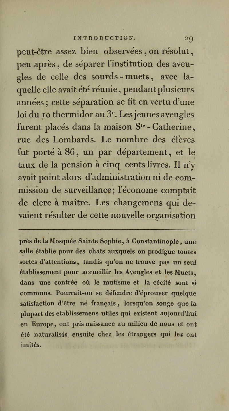 A ° La 14 peut-être assez bien observées , on résolut, Ki V4 / pe e ° peu apres, de separer l'institution des aveu- gles de celle des sourds-muets, avec la- quelle elle avait été réunie, pendant plusieurs années ; cette séparation se fit en vertu d’une loi du 10 thermidor an 5°. Les jeunes aveugles furent placés dans la maison Ste - Catherine, rue des Lombards. Le nombre des élèves fut porté à 86, un par département, et le taux de la pension à cinq cents livres. Il n’y avait point alors d'administration ni de com- mission de surveillance; l’économe comptait de clerc à maître. Les changemens qui de- vaient résulter de cette nouvelle organisation près de la Mosquée Sainte Sophie, à Constantinople , une salle établie pour des chats auxquels on prodigue toutes sortes d’attentions, tandis qu’on ne trouve pas un seul établissement pour accueillir les Aveugles et les Muets, dans une contrée où le mutisme et la cécité sont si communs. Pourrait-on se défendre d’éprouver quelque satisfaction d’être né français, lorsqu’on songe que la plupart des établissemens utiles qui existent aujourd’hui en Europe, ont pris naissance au milieu de nous et ont été naturalisés ensuite chez les étrangers qui les ont imités.